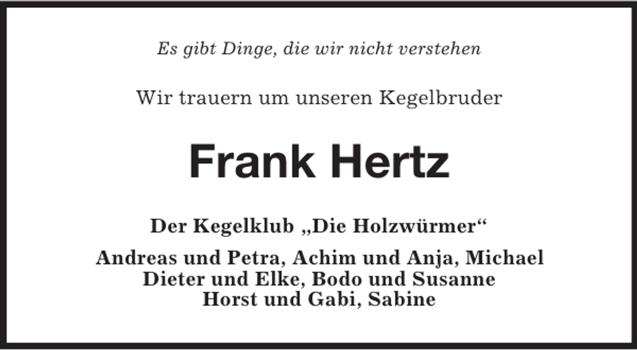 <p>Es gibt Dinge, die wir nicht verstehen</p><p>Wir trauern um unseren Kegelbruder</p><p>Frank Hertz<br />Der Kegelklub „Die Holzwürmer“<br />Andreas und Petra, Achim und Anja, Michael<br />Dieter und Elke, Bodo und Susanne<br />Horst und Gabi, Sabine</p>