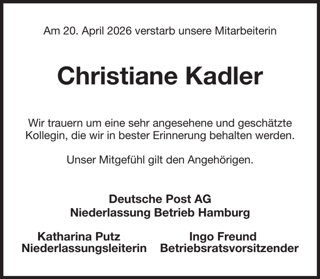 <p>Am 20. April 2026 verstarb unsere Mitarbeiterin<br />Christiane Kadler<br />Wir trauern um eine sehr angesehene und geschätzte<br />Kollegin, die wir in bester Erinnerung behalten werden.<br />Unser Mitgefühl gilt den Angehörigen.<br />Deutsche Post AG<br />Niederlassung Betrieb Hamburg</p><p>Katharina Putz Ingo Freund<br />Niederlassungsleiterin Betriebsratsvorsitzender</p>