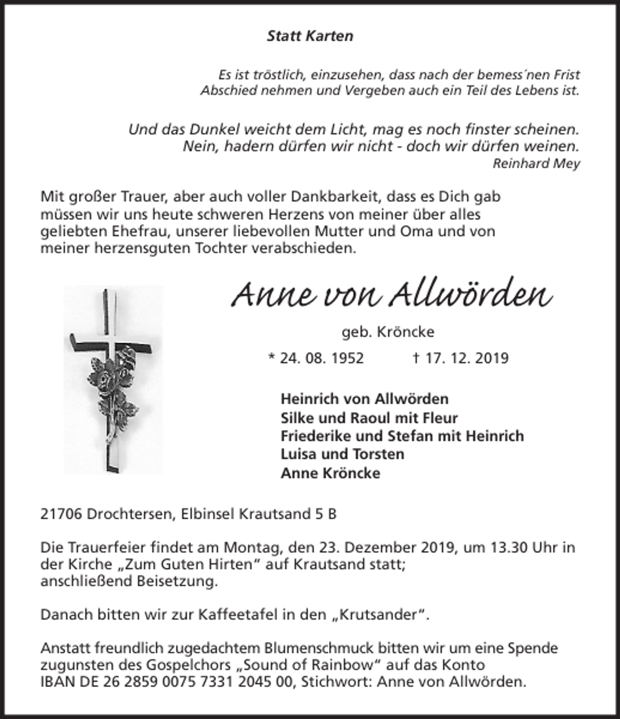 <p>Statt Karten<br />Es ist tröstlich, einzusehen, dass nach der bemess´nen Frist<br />Abschied nehmen und Vergeben auch ein Teil des Lebens ist.<br />Und das Dunkel weicht dem Licht, mag es noch finster scheinen.<br />Nein, hadern dürfen wir nicht - doch wir dürfen weinen.<br />Reinhard Mey</p>
<p>Mit großer Trauer, aber auch voller Dankbarkeit, dass es Dich gab<br />müssen wir uns heute schweren Herzens von meiner über alles<br />geliebten Ehefrau, unserer liebevollen Mutter und Oma und von<br />meiner herzensguten Tochter verabschieden.<br />Anne von Allwörden<br />geb. Kröncke<br />* 24. 08. 1952 † 17. 12. 2019<br />Heinrich von Allwörden<br />Silke und Raoul mit Fleur<br />Friederike und Stefan mit Heinrich<br />Luisa und Torsten<br />Anne Kröncke<br />21706 Drochtersen, Elbinsel Krautsand 5 B</p>
<p>Die Trauerfeier findet am Montag, den 23. Dezember 2019, um 13.30 Uhr in der Kirche „Zum Guten Hirten“ auf Krautsand statt;<br />anschließend Beisetzung.</p>
<p>Danach bitten wir zur Kaffeetafel in den „Krutsander“.</p>
<p>Anstatt freundlich zugedachtem Blumenschmuck bitten wir um eine Spende zugunsten des Gospelchors „Sound of Rainbow“ auf das Konto<br />IBAN DE 26 2859 0075 7331 2045 00, Stichwort: Anne von Allwörden.</p>