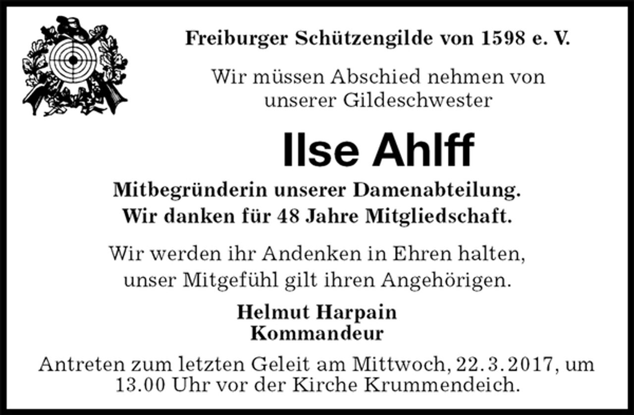 <p>Freiburger Schützengilde von 1598 e. V.<br />Wir müssen Abschied nehmen von<br />unserer Gildeschwester<br />Ilse Ahlff<br />Mitbegründerin unserer Damenabteilung.<br />Wir danken für 48 Jahre Mitgliedschaft.<br />Helmut Harpain<br />Kommandeur<br />Antreten zum letzten Geleit am Mittwoch, 22. 3. 2017, um 13.00 Uhr vor der Kirche Krummendeich.<br />Wir werden ihr Andenken in Ehren halten,<br />unser Mitgefühl gilt ihren Angehörigen.</p>