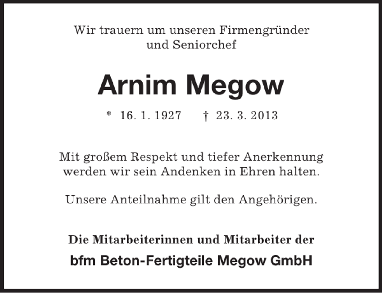 <p>Wir trauern um unseren Firmengründer<br />und Seniorchef</p><p>Arnim Megow<br />* 16. 1. 1927</p><p>† 23. 3. 2013</p><p>Mit großem Respekt und tiefer Anerkennung<br />werden wir sein Andenken in Ehren halten.<br />Unsere Anteilnahme gilt den Angehörigen.<br />Die Mitarbeiterinnen und Mitarbeiter der</p><p>bfm Beton-Fertigteile Megow GmbH</p>