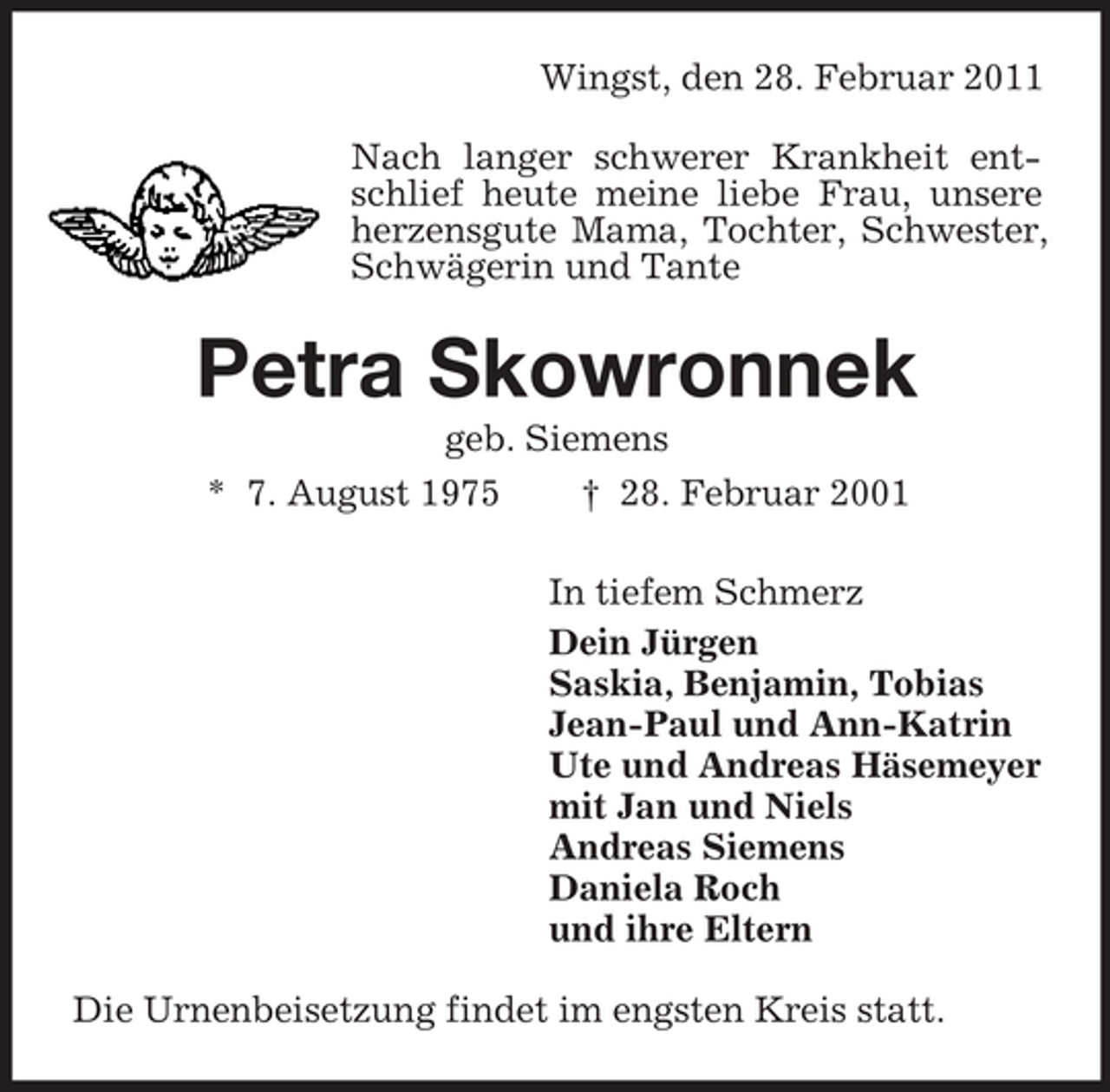 <p>Wingst, den 28. Februar 2011 Nach langer schwerer Krankheit entschlief heute meine liebe Frau, unsere herzensgute Mama, Tochter, Schwester, Schwägerin und Tante</p><p>Petra Skowronnek<br />geb. Siemens * 7. August 1975 † 28. Februar 2001 In tiefem Schmerz Dein Jürgen Saskia, Benjamin, Tobias Jean-Paul und Ann-Katrin Ute und Andreas Häsemeyer mit Jan und Niels Andreas Siemens Daniela Roch und ihre Eltern Die Urnenbeisetzung findet im engsten Kreis statt.</p>