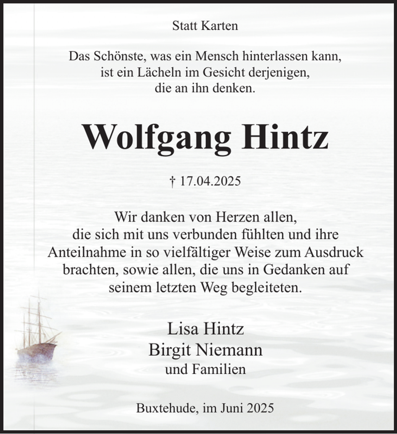 <p>Statt Karten<br />Das Schönste, was ein Mensch hinterlassen kann,<br />ist ein Lächeln im Gesicht derjenigen,<br />die an ihn denken.</p><p>Wolfgang Hintz<br />† 17.04.2025</p><p>Wir danken von Herzen allen,<br />die sich mit uns verbunden fühlten und ihre<br />Anteilnahme in so vielfältiger Weise zum Ausdruck<br />brachten, sowie allen, die uns in Gedanken auf<br />seinem letzten Weg begleiteten.</p><p>Lisa Hintz<br />Birgit Niemann<br />und Familien</p><p>Buxtehude, im Juni 2025</p>