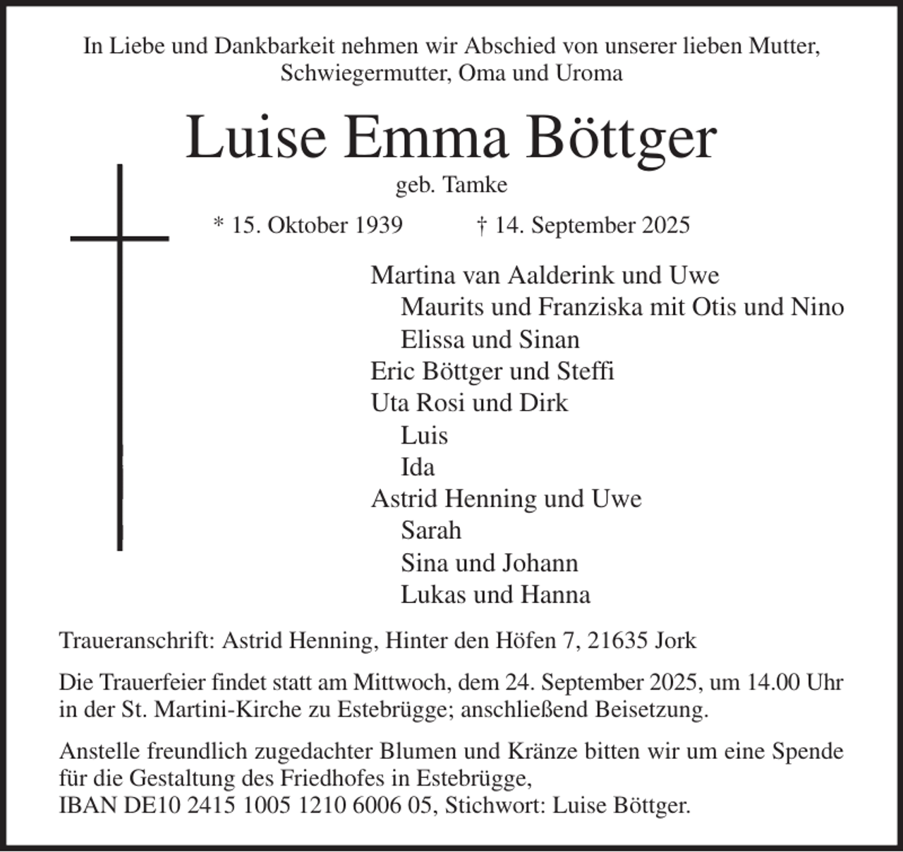 <p>In Liebe und Dankbarkeit nehmen wir Abschied von unserer lieben Mutter,<br />Schwiegermutter, Oma und Uroma<br />Luise Emma Böttger<br />geb. Tamke<br />* 15. Oktober 1939 † 14. September 2025<br />Martina van Aalderink und Uwe<br />Maurits und Franziska mit Otis und Nino<br />Elissa und Sinan<br />Eric Böttger und Steffi<br />Uta Rosi und Dirk<br />Luis<br />Ida<br />Astrid Henning und Uwe<br />Sarah<br />Sina und Johann<br />Lukas und Hanna<br />Traueranschrift: Astrid Henning, Hinter den Höfen 7, 21635 Jork<br />Die Trauerfeier findet statt am Mittwoch, dem 24. September 2025, um 14.00 Uhr in der St. Martini-Kirche zu Estebrügge; anschließend Beisetzung.<br />Anstelle freundlich zugedachter Blumen und Kränze bitten wir um eine Spende<br />für die Gestaltung des Friedhofes in Estebrügge,<br />IBAN DE10 2415 1005 1210 6006 05, Stichwort: Luise Böttger.</p>
