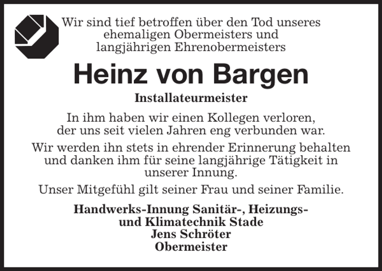 <p>Wir sind tief betroffen über den Tod unseres<br />ehemaligen Obermeisters und<br />langjährigen Ehrenobermeisters<br />Heinz von Bargen<br />Installateurmeister<br />In ihm haben wir einen Kollegen verloren,<br />der uns seit vielen Jahren eng verbunden war.<br />Wir werden ihn stets in ehrender Erinnerung behalten und danken ihm für seine langjährige Tätigkeit in<br />unserer Innung.<br />Unser Mitgefühl gilt seiner Frau und seiner Familie.<br />Handwerks-Innung Sanitär-, Heizungs-<br />und Klimatechnik Stade<br />Jens Schröter<br />Obermeister</p>