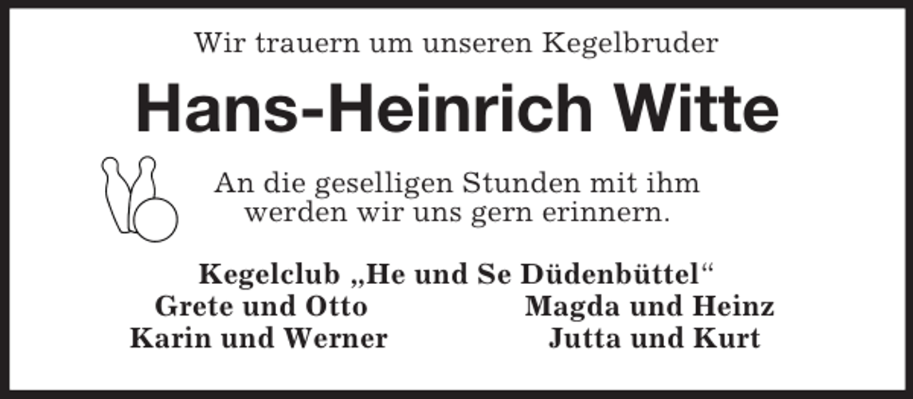 <p>Wir trauern um unseren Kegelbruder<br />Hans-Heinrich Witte<br />An die geselligen Stunden mit ihm<br />werden wir uns gern erinnern.<br />Kegelclub „He und Se Düdenbüttel“<br />Grete und Otto Magda und Heinz<br />Karin und Werner Jutta und Kurt</p>