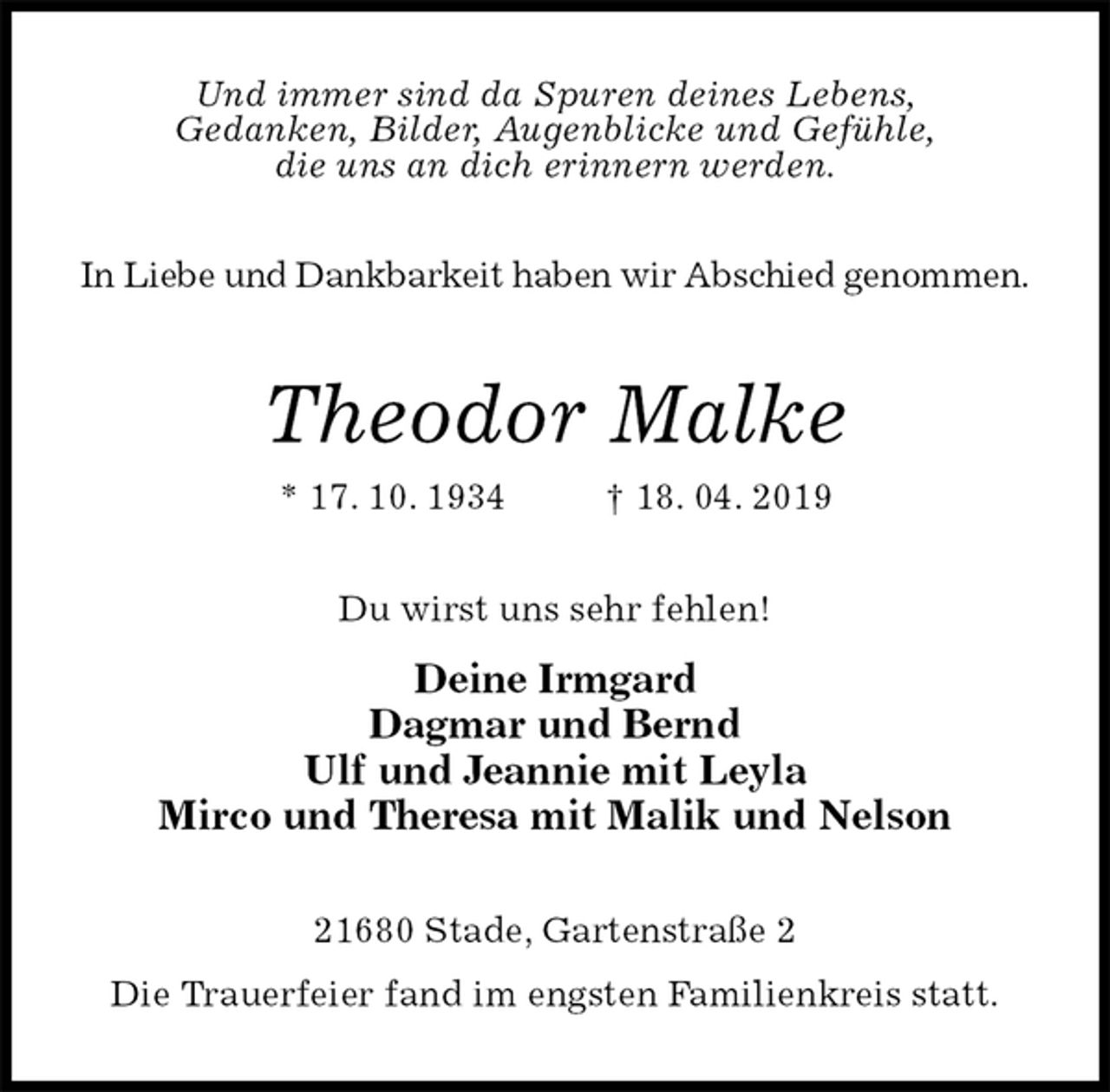 <p>Und immer sind da Spuren deines Lebens,<br />Gedanken, Bilder, Augenblicke und Gefühle,<br />die uns an dich erinnern werden.</p><p>In Liebe und Dankbarkeit haben wir Abschied genommen.<br />Theodor Malke<br />* 17. 10. 1934 † 18. 04. 2019<br />Du wirst uns sehr fehlen!<br />Deine Irmgard<br />Dagmar und Bernd<br />Ulf und Jeannie mit Leyla<br />Mirco und Theresa mit Malik und Nelson<br />21680 Stade, Gartenstraße 2<br />Die Trauerfeier fand im engsten Familienkreis statt.</p>
