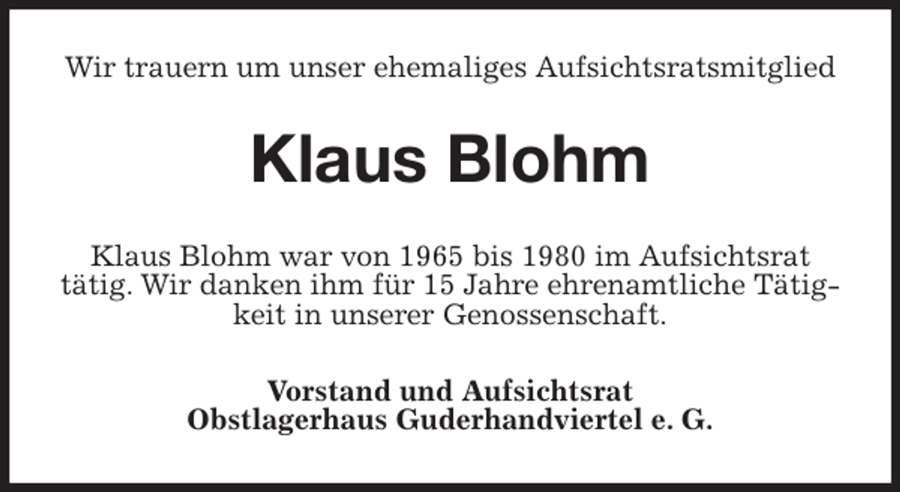 <p>Wir trauern um unser ehemaliges Aufsichtsratsmitglied<br />Klaus Blohm<br />Klaus Blohm war von 1965 bis 1980 im Aufsichtsrat<br />tätig. Wir danken ihm für 15 Jahre ehrenamtliche Tätigkeit in unserer Genossenschaft.<br />Vorstand und Aufsichtsrat<br />Obstlagerhaus Guderhandviertel e. G.</p>