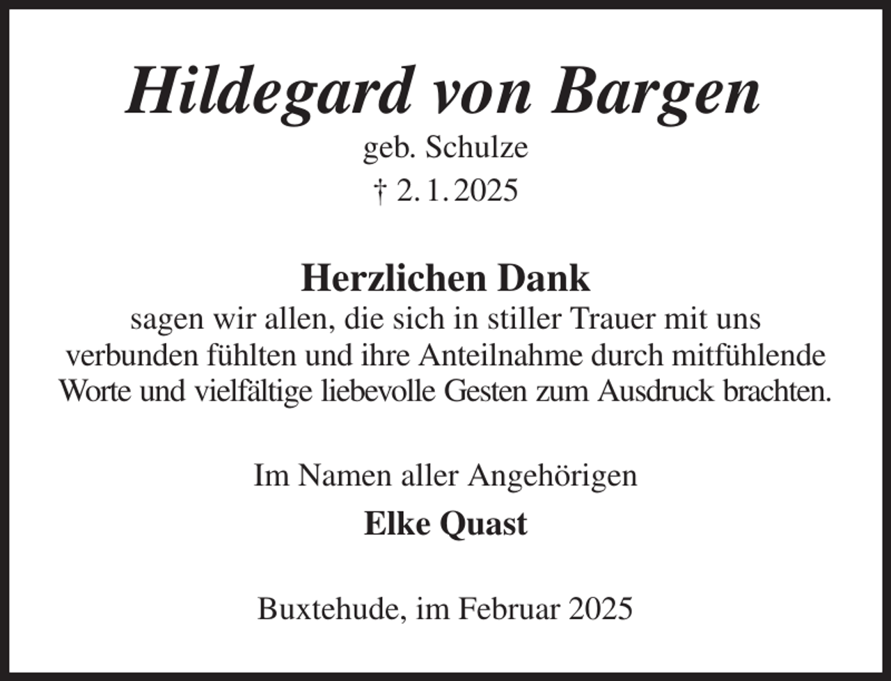 <p>Hildegard von Bargen<br />geb. Schulze<br />† 2. 1. 2025<br />Herzlichen Dank<br />sagen wir allen, die sich in stiller Trauer mit uns<br />verbunden fühlten und ihre Anteilnahme durch mitfühlende<br />Worte und vielfältige liebevolle Gesten zum Ausdruck brachten.<br />Im Namen aller Angehörigen<br />Elke Quast<br />Buxtehude, im Februar 2025</p>
