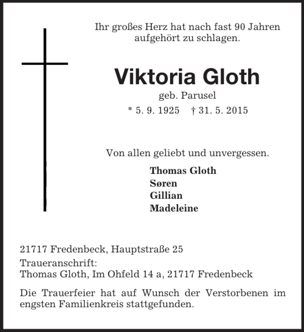 <p>Ihr großes Herz hat nach fast 90 Jahren<br />aufgehört zu schlagen.<br />Viktoria Gloth<br />geb. Parusel<br />* 5. 9. 1925 † 31. 5. 2015<br />Von allen geliebt und unvergessen.<br />Thomas Gloth<br />Søren<br />Gillian<br />Madeleine<br />21717 Fredenbeck, Hauptstraße 25<br />Traueranschrift:<br />Thomas Gloth, Im Ohfeld 14 a, 21717 Fredenbeck<br />Die Trauerfeier hat auf Wunsch der Verstorbenen im engsten Familienkreis stattgefunden.</p>