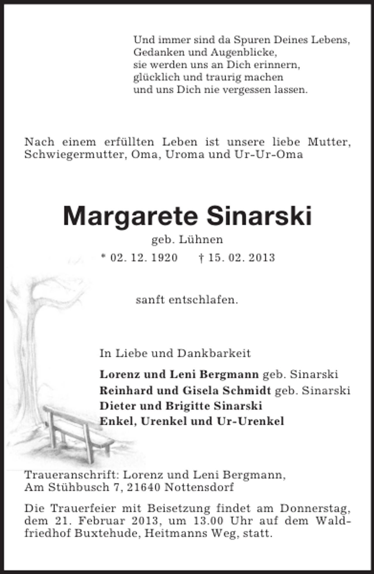 <p>Und immer sind da Spuren Deines Lebens,<br />Gedanken und Augenblicke,<br />sie werden uns an Dich erinnern,<br />glücklich und traurig machen<br />und uns Dich nie vergessen lassen.</p><p>Nach einem erfüllten Leben ist unsere liebe Mutter,<br />Schwiegermutter, Oma, Uroma und Ur-Ur-Oma</p><p>Margarete Sinarski<br />geb. Lühnen<br />* 02. 12. 1920<br />† 15. 02. 2013<br />sanft entschlafen.</p><p>In Liebe und Dankbarkeit<br />Lorenz und Leni Bergmann geb. Sinarski<br />Reinhard und Gisela Schmidt geb. Sinarski<br />Dieter und Brigitte Sinarski<br />Enkel, Urenkel und Ur-Urenkel</p><p>Traueranschrift: Lorenz und Leni Bergmann,<br />Am Stühbusch 7, 21640 Nottensdorf<br />Die Trauerfeier mit Beisetzung findet am Donnerstag,<br />dem 21. Februar 2013, um 13.00 Uhr auf dem Waldfriedhof Buxtehude, Heitmanns Weg, statt.</p>