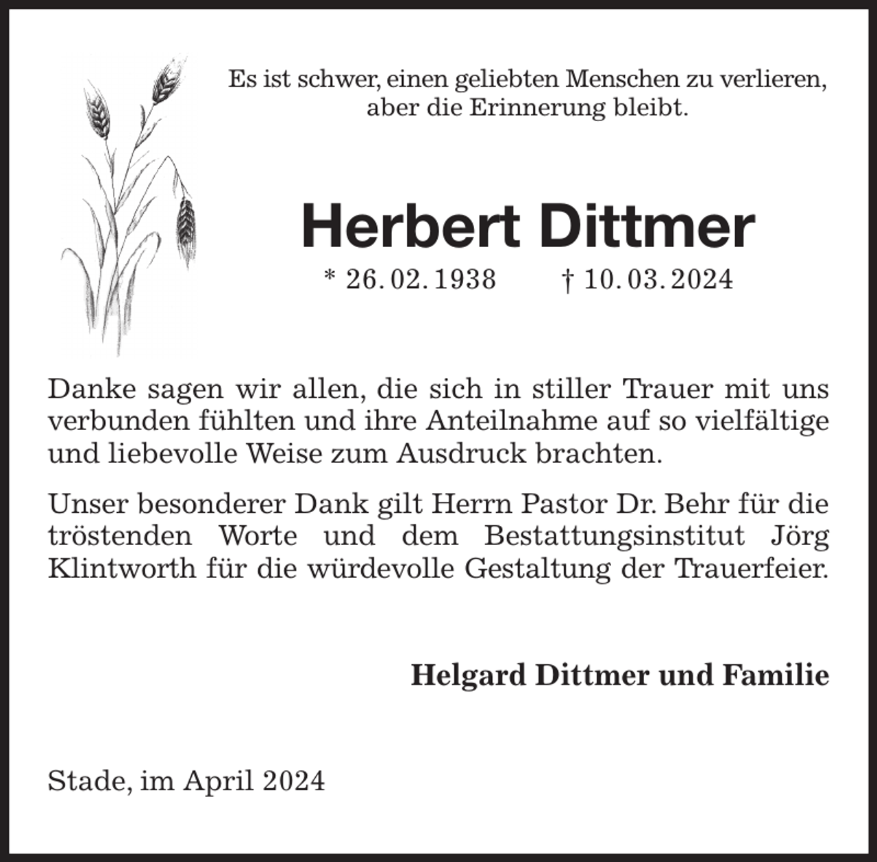 <p>Es ist schwer, einen geliebten Menschen zu verlieren,<br />aber die Erinnerung bleibt.<br />Herbert Dittmer<br />* 26. 02. 1938 † 10. 03. 2024<br />Danke sagen wir allen, die sich in stiller Trauer mit uns verbunden fühlten und ihre Anteilnahme auf so vielfältige<br />und liebevolle Weise zum Ausdruck brachten.<br />Unser besonderer Dank gilt Herrn Pastor Dr. Behr für die tröstenden Worte und dem Bestattungsinstitut Jörg Klintworth für die würdevolle Gestaltung der Trauerfeier.<br />Helgard Dittmer und Familie<br />Stade, im April 2024</p>