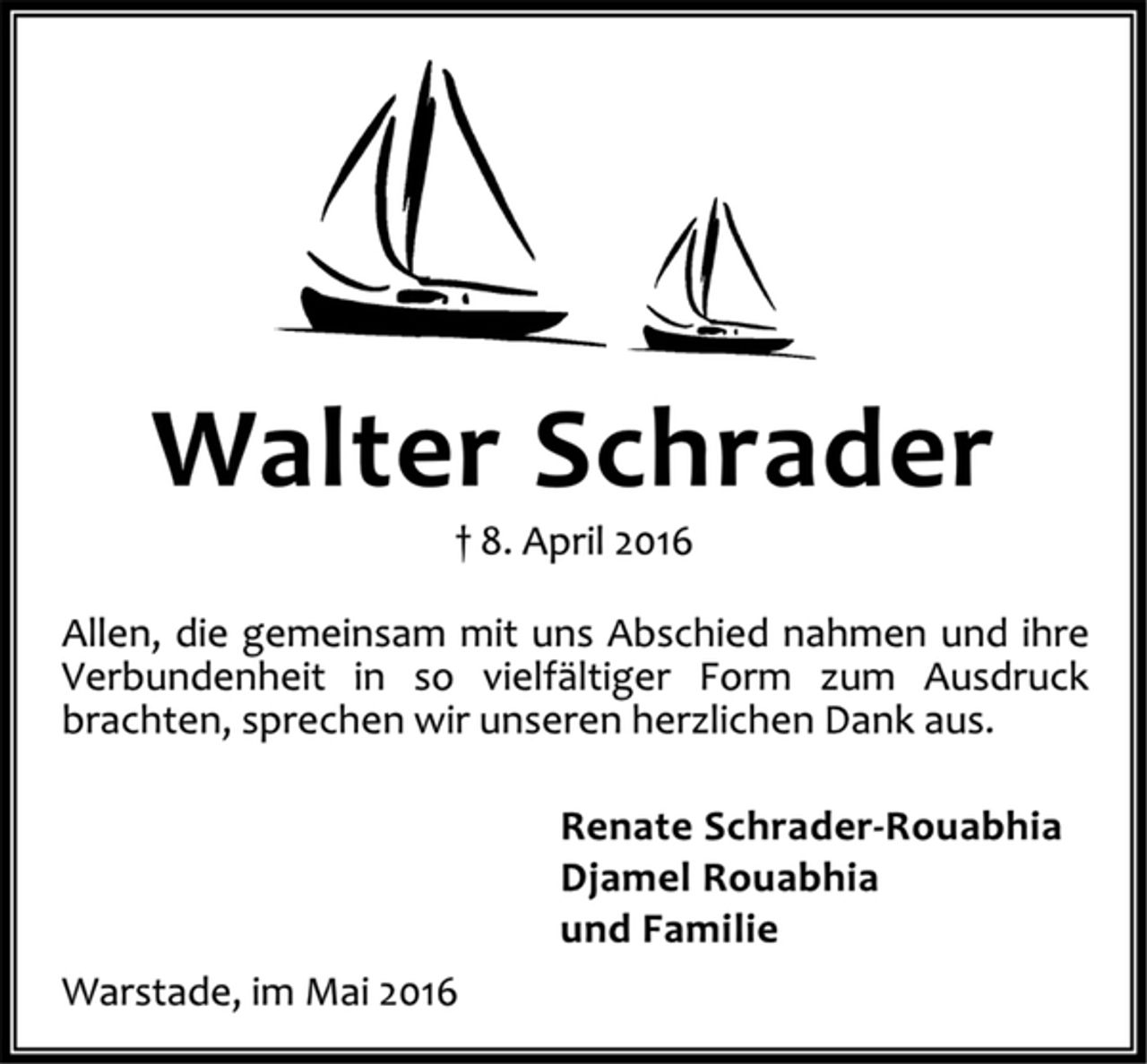 <p>Walter Schrader<br />8. April 2016<br />Allen, die gemeinsam mit uns Abschied nahmen und ihre Verbundenheit in so vielfältiger Form zum Ausdruck brachten, sprechen wir unseren herzlichen Dank aus.<br />Renate Schrader-Rouabhia<br />Djamel Rouabhia<br />und Familie<br />Warstade, im Mai 2016</p>