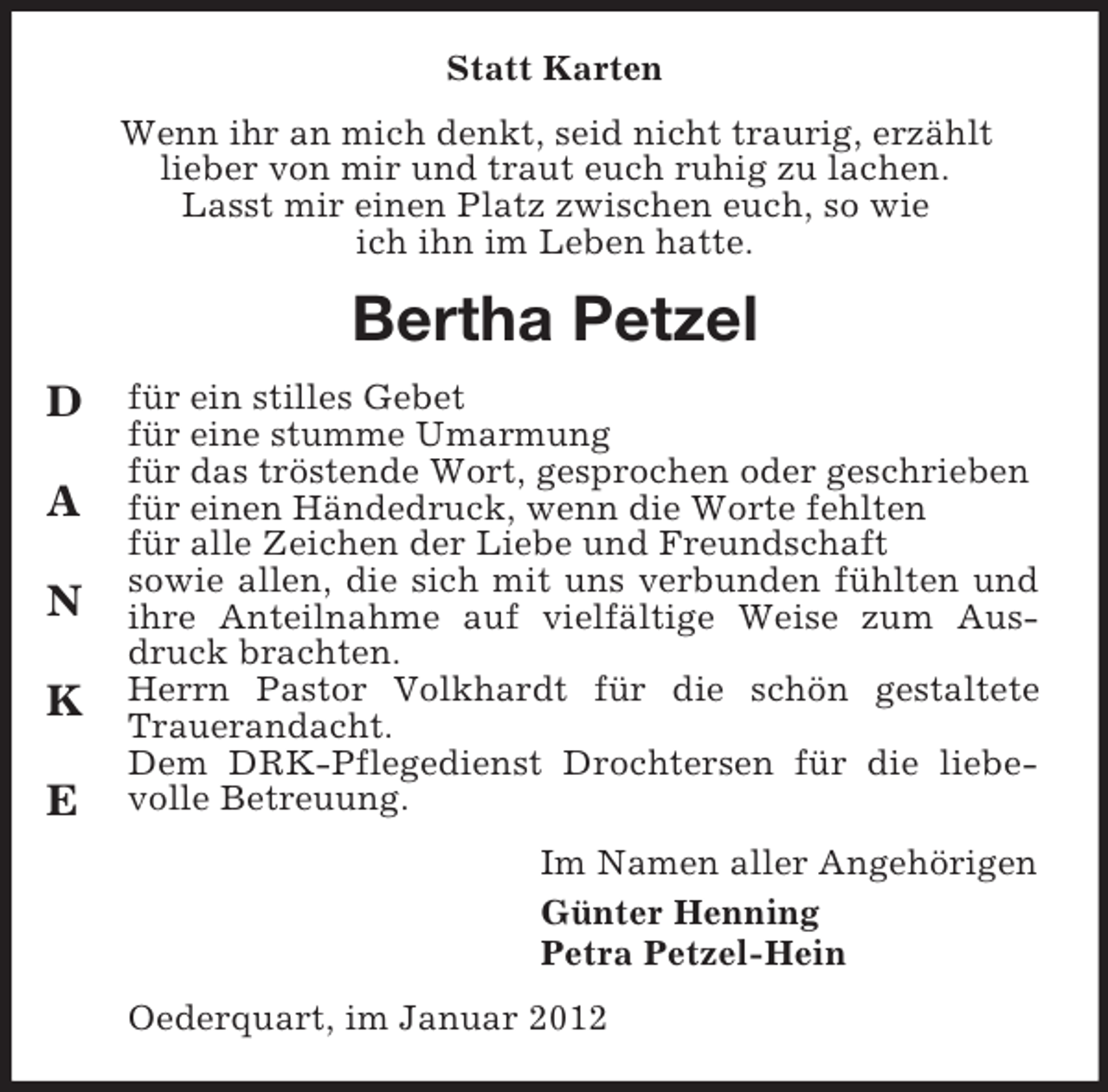 <p>Statt Karten<br />Wenn ihr an mich denkt, seid nicht traurig, erzählt<br />lieber von mir und traut euch ruhig zu lachen.<br />Lasst mir einen Platz zwischen euch, so wie<br />ich ihn im Leben hatte.</p><p>Bertha Petzel<br />D<br />A<br />N<br />K<br />E</p><p>für ein stilles Gebet<br />für eine stumme Umarmung<br />für das tröstende Wort, gesprochen oder geschrieben<br />für einen Händedruck, wenn die Worte fehlten<br />für alle Zeichen der Liebe und Freundschaft<br />sowie allen, die sich mit uns verbunden fühlten und<br />ihre Anteilnahme auf vielfältige Weise zum Ausdruck brachten.<br />Herrn Pastor Volkhardt für die schön gestaltete<br />Trauerandacht.<br />Dem DRK-Pflegedienst Drochtersen für die liebevolle Betreuung.<br />Im Namen aller Angehörigen<br />Günter Henning<br />Petra Petzel-Hein<br />Oederquart, im Januar 2012</p>