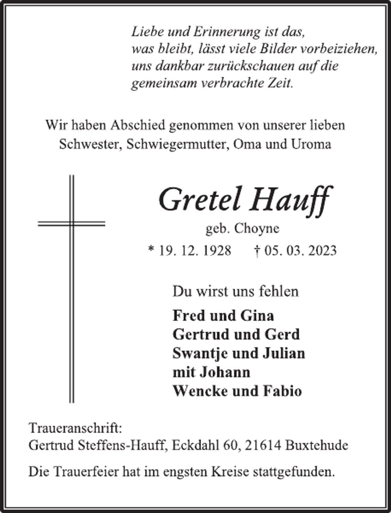 <p>Liebe und Erinnerung ist das,<br />was bleibt, lässt viele Bilder vorbeiziehen,<br />uns dankbar zurückschauen auf die<br />gemeinsam verbrachte Zeit.<br />Wir haben Abschied genommen von unserer lieben<br />Schwester, Schwiegermutter, Oma und Uroma<br />Gretel Hauff<br />geb. Choyne<br />* 19. 12. 1928 † 05. 03. 2023<br />Du wirst uns fehlen<br />Fred und Gina<br />Gertrud und Gerd<br />Swantje und Julian<br />mit Johann<br />Wencke und Fabio<br />Traueranschrift:<br />Gertrud Steffens-Hauff, Eckdahl 60, 21614 Buxtehude<br />Die Trauerfeier hat im engsten Kreise stattgefunden.</p>