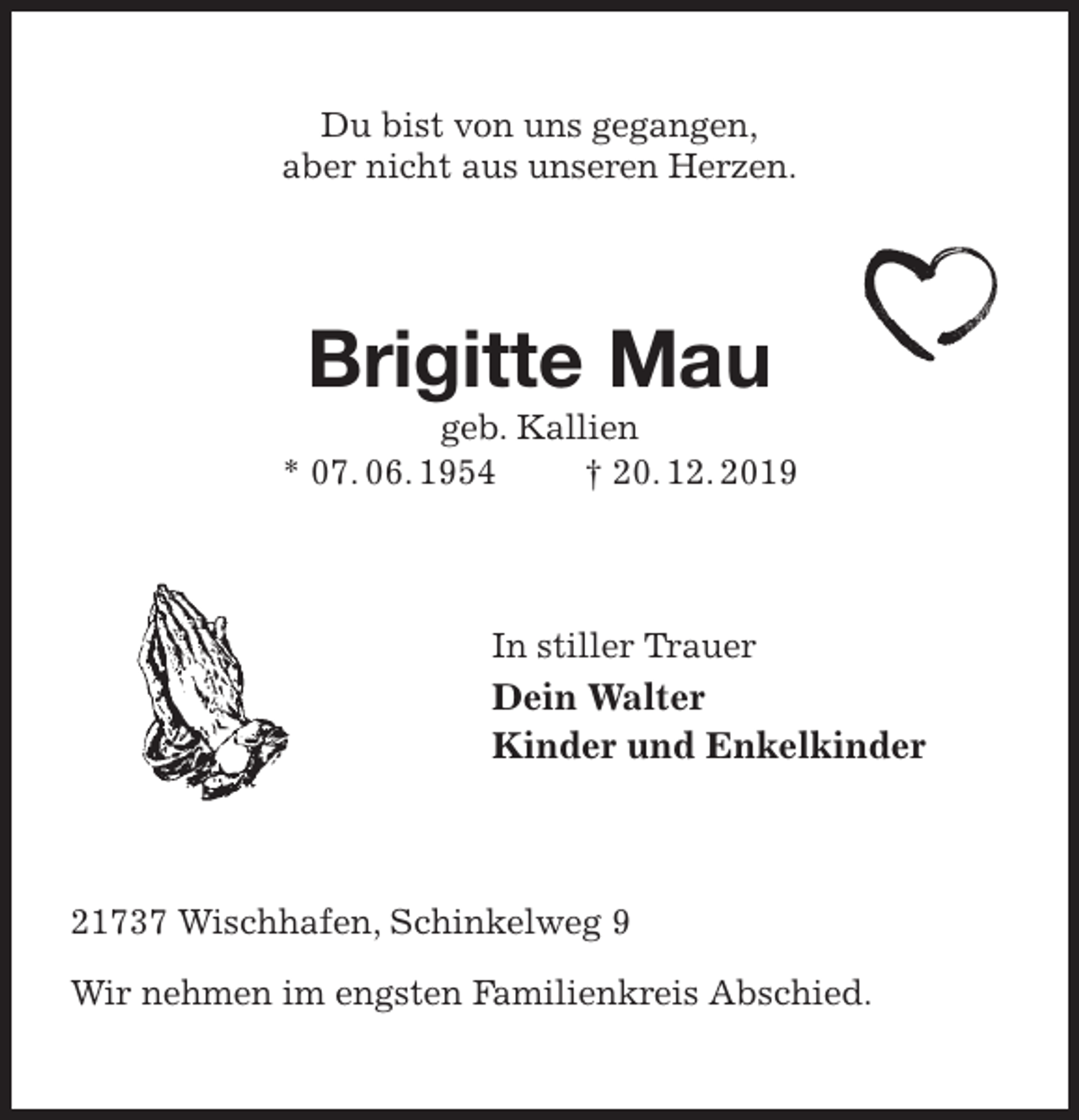 <p>Du bist von uns gegangen,<br />aber nicht aus unseren Herzen.<br />Brigitte Mau<br />geb. Kallien<br />* 07. 06. 1954 † 20. 12. 2019<br />In stiller Trauer<br />Dein Walter<br />Kinder und Enkelkinder<br />21737 Wischhafen, Schinkelweg 9</p><p>Wir nehmen im engsten Familienkreis Abschied.</p>