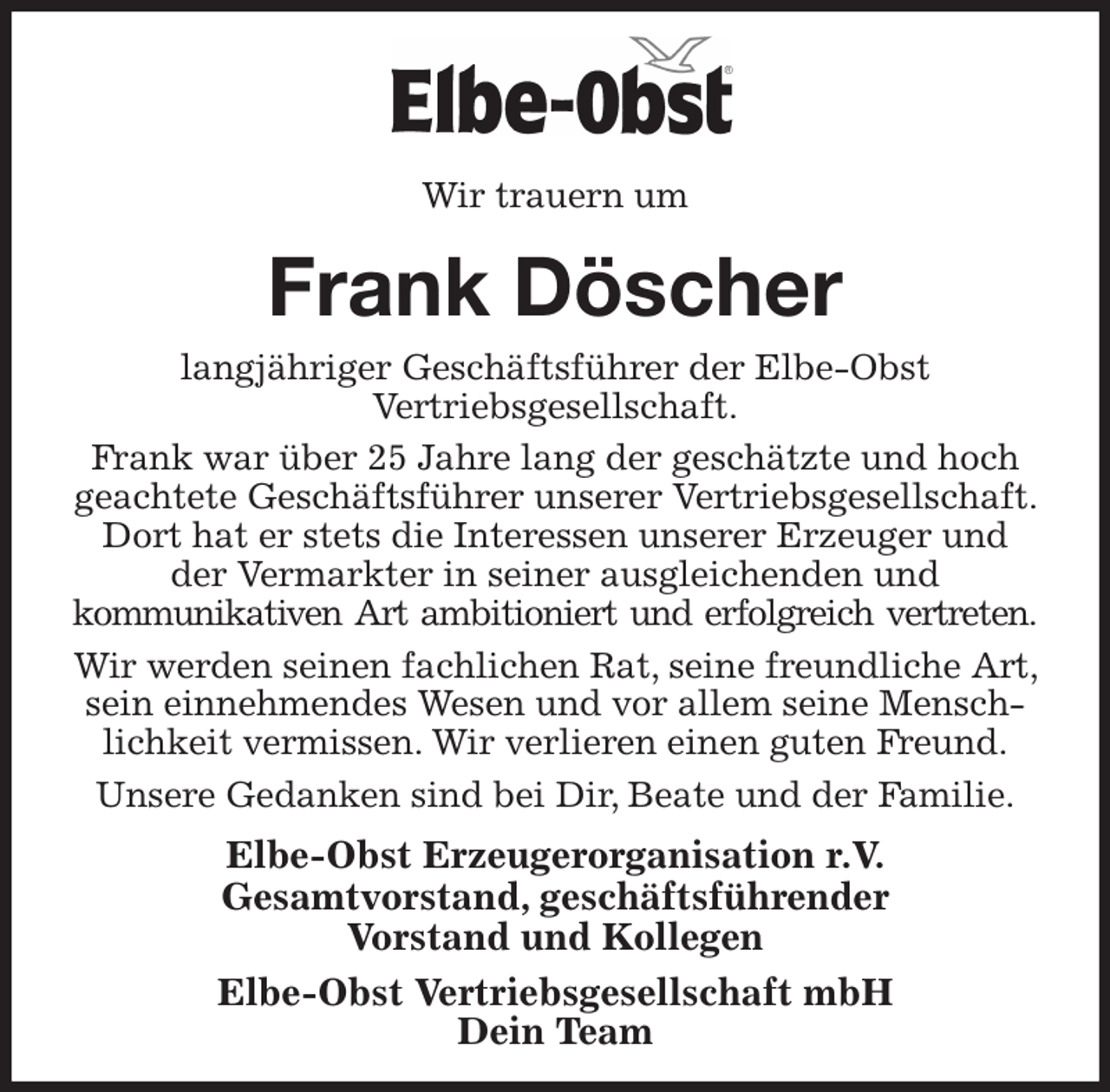 <p>Wir trauern um<br />Frank Döscher<br />langjähriger Geschäftsführer der Elbe-Obst<br />Vertriebsgesellschaft.<br />Frank war über 25 Jahre lang der geschätzte und hoch geachtete Geschäftsführer unserer Vertriebsgesellschaft. Dort hat er stets die Interessen unserer Erzeuger und der Vermarkter in seiner ausgleichenden und<br />kommunikativen Art ambitioniert und erfolgreich vertreten.<br />Wir werden seinen fachlichen Rat, seine freundliche Art, sein einnehmendes Wesen und vor allem seine Menschlichkeit vermissen. Wir verlieren einen guten Freund.<br />Unsere Gedanken sind bei Dir, Beate und der Familie.<br />Elbe-Obst Erzeugerorganisation r.V.<br />Gesamtvorstand, geschäftsführender<br />Vorstand und Kollegen<br />Elbe-Obst Vertriebsgesellschaft mbH<br />Dein Team</p>