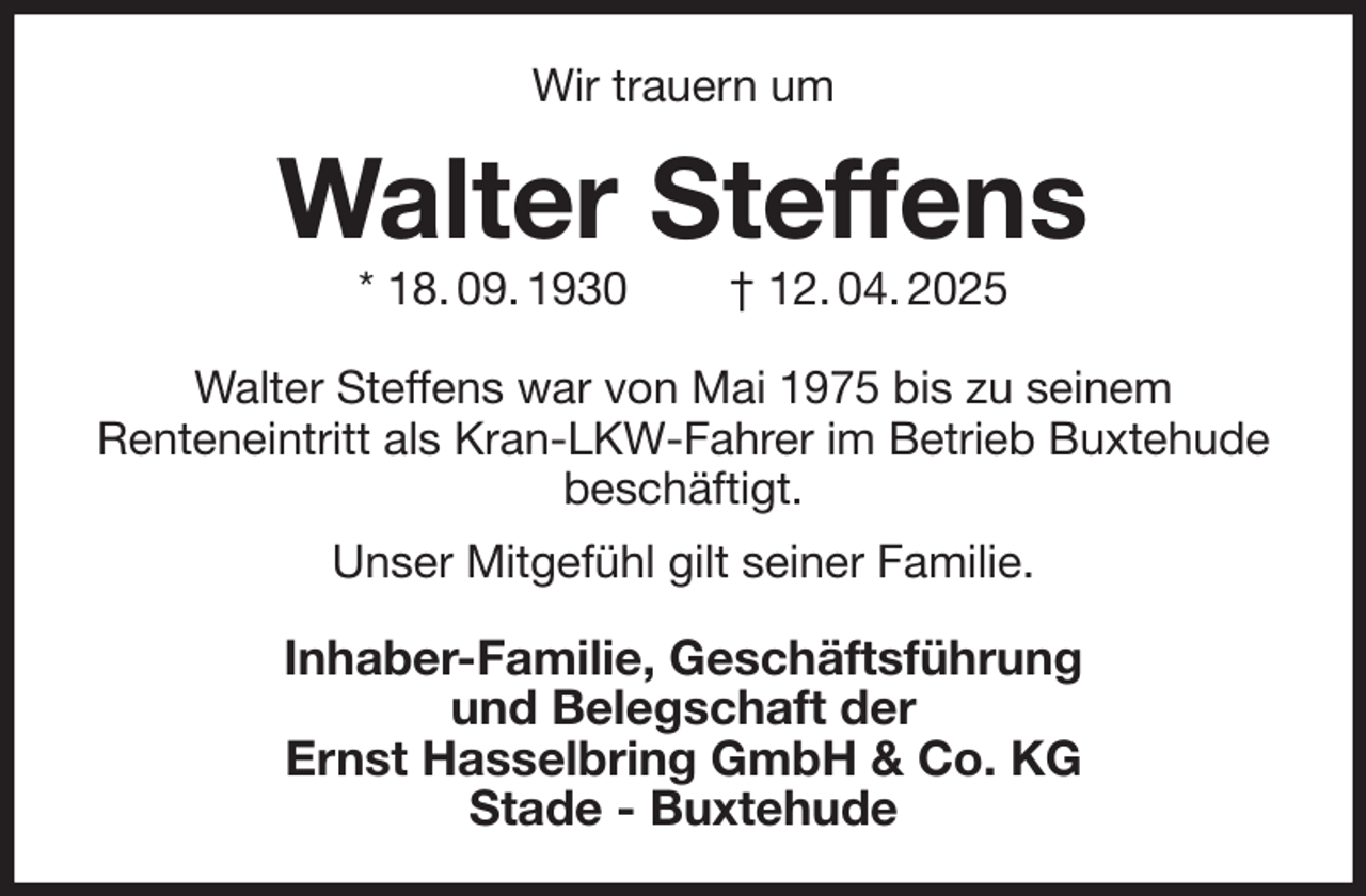 <p>Wir trauern um<br />Walter Steffens<br />* 18. 09. 1930 † 12. 04. 2025<br />Walter Steffens war von Mai 1975 bis zu seinem<br />Renteneintritt als Kran-LKW-Fahrer im Betrieb Buxtehude beschäftigt.<br />Unser Mitgefühl gilt seiner Familie.<br />Inhaber-Familie, Geschäftsführung<br />und Belegschaft der<br />Ernst Hasselbring GmbH &amp; Co. KG<br />Stade - Buxtehude</p>