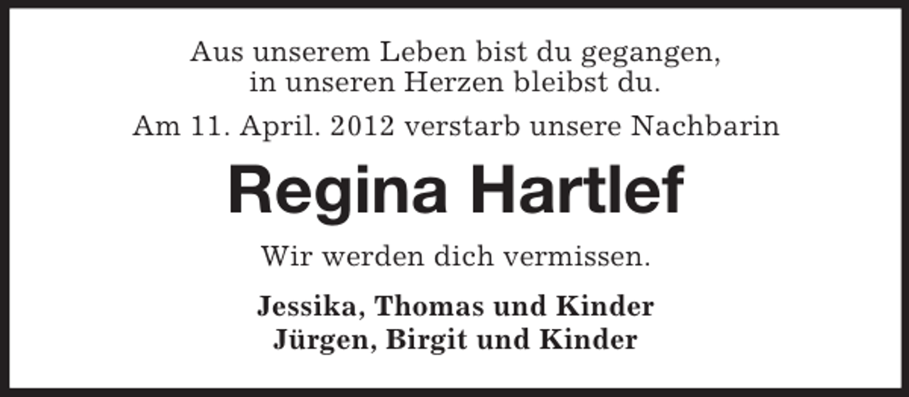 <p>Aus unserem Leben bist du gegangen,<br />in unseren Herzen bleibst du.<br />Am 11. April. 2012 verstarb unsere Nachbarin</p><p>Regina Hartlef<br />Wir werden dich vermissen.<br />Jessika, Thomas und Kinder<br />Jürgen, Birgit und Kinder</p>