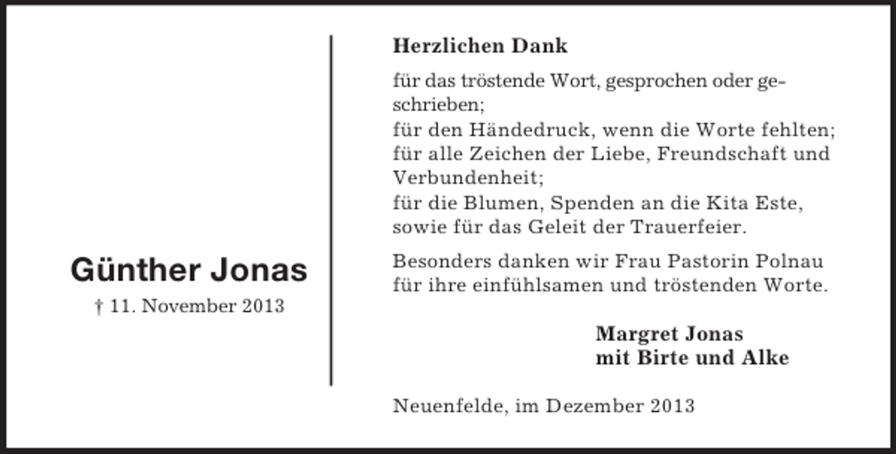 <p>Margret Jonas<br />mit Birte und Alke</p><p>Günther Jonas<br />† 11. November 2013<br />Herzlichen Dank<br />für das tröstende Wort, gesprochen oder geschrieben;<br />für den Händedruck, wenn die Worte fehlten;<br />für alle Zeichen der Liebe, Freundschaft und Verbundenheit;<br />für die Blumen, Spenden an die Kita Este,<br />sowie für das Geleit der Trauerfeier.<br />Besonders danken wir Frau Pastorin Polnau für ihre einfühlsamen und tröstenden Worte.<br />Neuenfelde, im Dezember 2013</p>