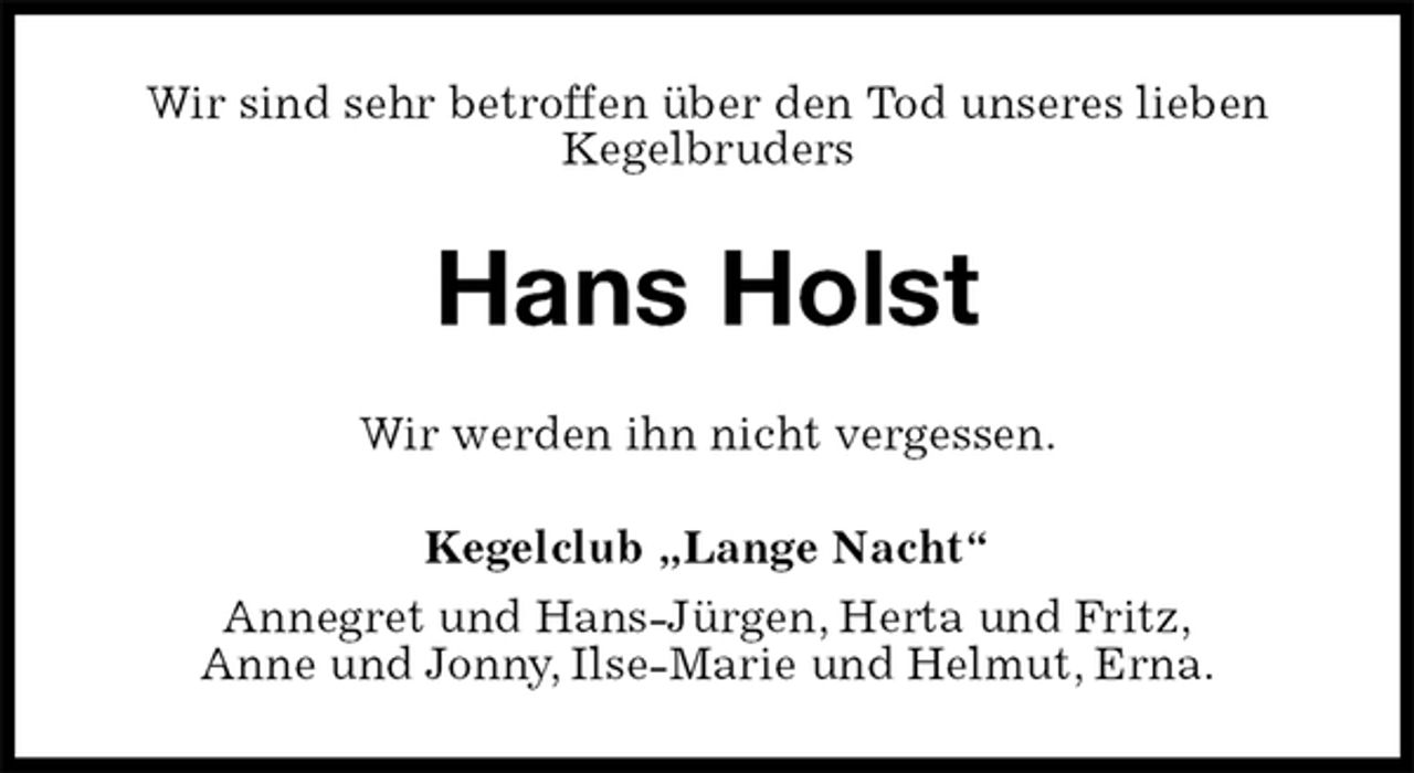 <p>Wir sind sehr betroffen über den Tod unseres lieben<br />Kegelbruders<br />Hans Holst<br />Wir werden ihn nicht vergessen.<br />Kegelclub „Lange Nacht“<br />Annegret und Hans-Jürgen, Herta und Fritz,<br />Anne und Jonny, Ilse-Marie und Helmut, Erna.</p>