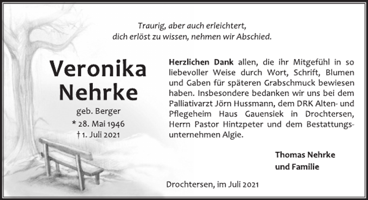<p>Traurig, aber auch erleichtert,<br />dich erlöst zu wissen, nehmen wir Abschied.</p>
<p>Veronika<br />Nehrke</p>
<p>geb. Berger</p>
<p>* 28. Mai 1946</p>
<p>† 1. Juli 2021</p>
<p>Herzlichen Dank allen, die ihr Mitgefühl in so<br />liebevoller Weise durch Wort, Schrift, Blumen<br />und Gaben für späteren Grabschmuck bewiesen<br />haben. Insbesondere bedanken wir uns bei dem<br />Palliativarzt Jörn Hussmann, dem DRK Alten-und<br />Pflegeheim Haus Gauensiek in Drochtersen,<br />Herrn Pastor Hintzpeter und dem Bestattungsunternehmen<br />Algie.</p>
<p>Thomas Nehrke<br />und Familie</p>
<p>Drochtersen, im Juli 2021</p>