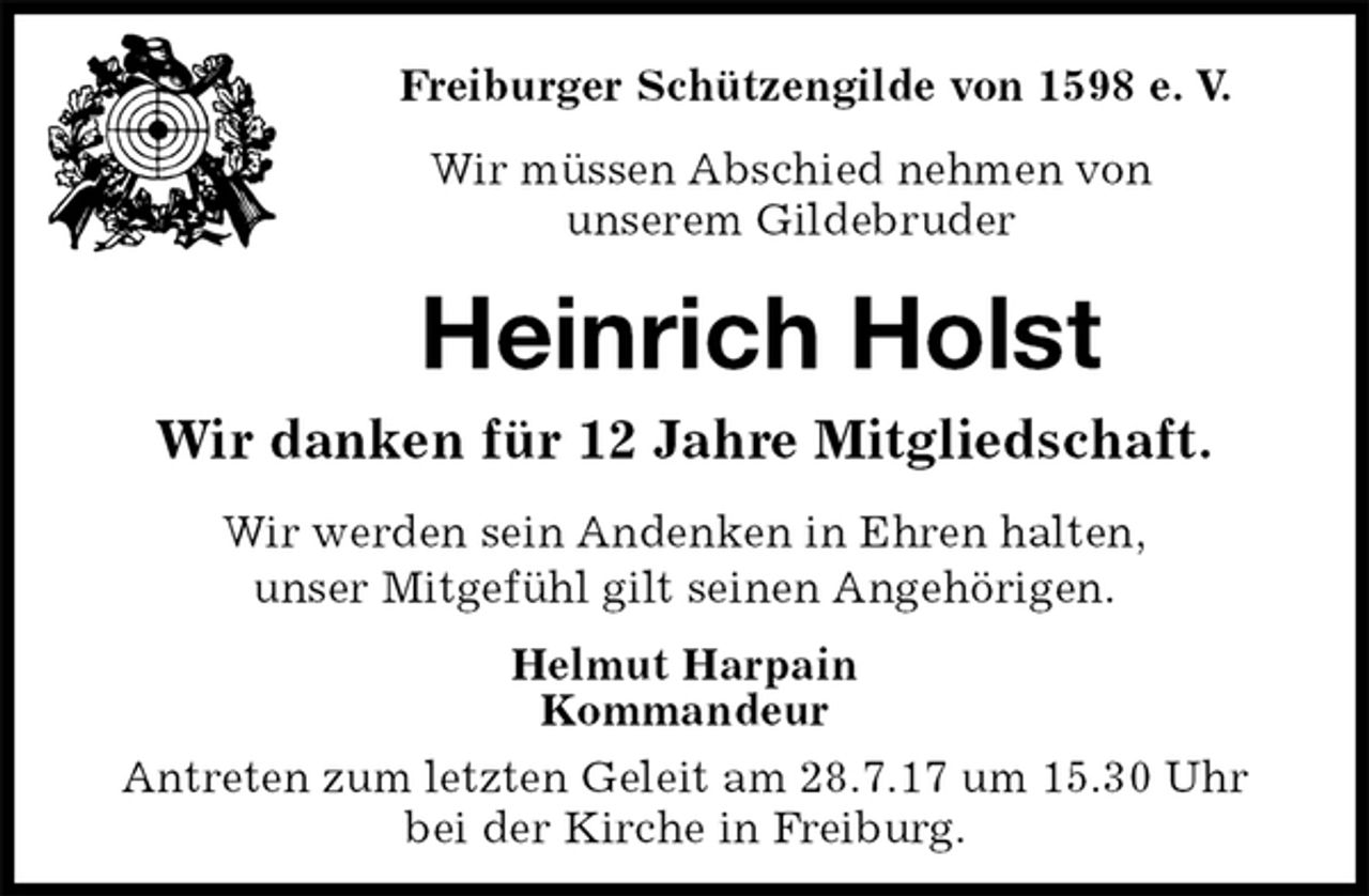 <p>Freiburger Schützengilde von 1598 e. V.<br />Wir müssen Abschied nehmen von<br />unserem Gildebruder<br />Heinrich Holst<br />Wir danken für 12 Jahre Mitgliedschaft.<br />Helmut Harpain<br />Kommandeur<br />Antreten zum letzten Geleit am 28.7.17 um 15.30 Uhr<br />bei der Kirche in Freiburg.<br />Wir werden sein Andenken in Ehren halten,<br />unser Mitgefühl gilt seinen Angehörigen.</p>