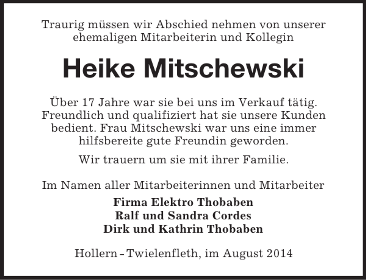 <p>Traurig müssen wir Abschied nehmen von unserer<br />ehemaligen Mitarbeiterin und Kollegin<br />Heike Mitschewski<br />Über 17 Jahre war sie bei uns im Verkauf tätig.<br />Freundlich und qualifiziert hat sie unsere Kunden<br />bedient. Frau Mitschewski war uns eine immer<br />hilfsbereite gute Freundin geworden.<br />Wir trauern um sie mit ihrer Familie.<br />Im Namen aller Mitarbeiterinnen und Mitarbeiter<br />Firma Elektro Thobaben<br />Ralf und Sandra Cordes<br />Dirk und Kathrin Thobaben<br />Hollern - Twielenfleth, im August 2014</p>