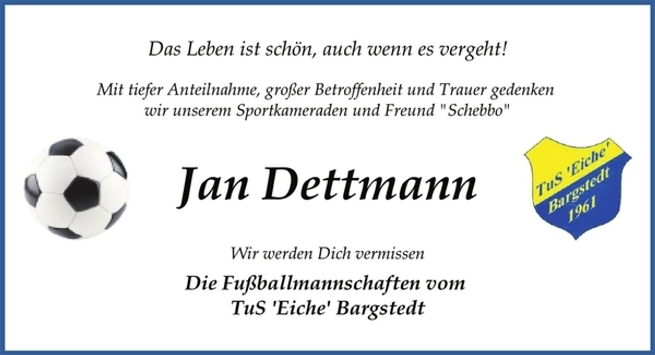 <p>Das Leben ist schön, auch wenn es vergeht!<br />Mit tiefer Anteilnahme, großer Betroffenheit und Trauer gedenken<br />wir unserem Sportkameraden und Freund "Schebbo"<br />Jan Dettmann<br />Wir werden Dich vermissen<br />Die Fußballmannschaften vom<br />TuS 'Eiche' Bargstedt</p>