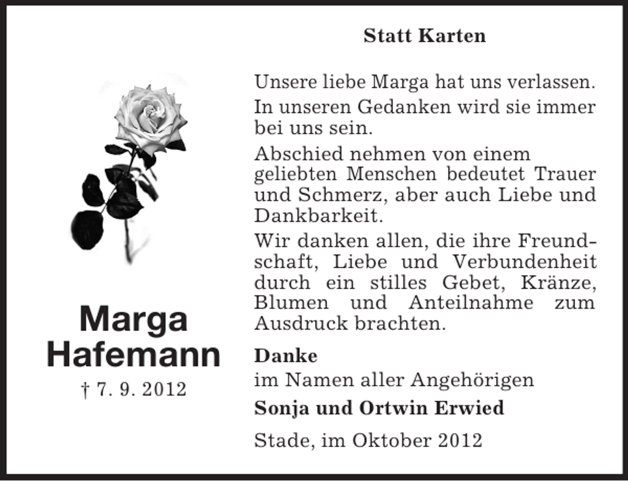<p>Marga<br />Hafemann<br />† 7. 9. 2012<br />Statt Karten<br />Unsere liebe Marga hat uns verlassen.<br />In unseren Gedanken wird sie immer bei uns sein.<br />Abschied nehmen von einem<br />geliebten Menschen bedeutet Trauer und Schmerz, aber auch Liebe und Dankbarkeit.<br />Wir danken allen, die ihre Freundschaft, Liebe und Verbundenheit durch ein stilles Gebet, Kränze, Blumen und Anteilnahme zum Ausdruck brachten.<br />Danke<br />im Namen aller Angehörigen<br />Sonja und Ortwin Erwied<br />Stade, im Oktober 2012</p>
