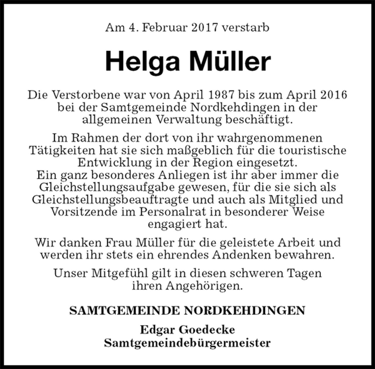 <p>Am 4. Februar 2017 verstarb<br />Helga Müller<br />Die Verstorbene war von April 1987 bis zum April 2016 bei der Samtgemeinde Nordkehdingen in der<br />allgemeinen Verwaltung beschäftigt.<br />Im Rahmen der dort von ihr wahrgenommenen<br />Tätigkeiten hat sie sich maßgeblich für die touristische Entwicklung in der Region eingesetzt.<br />Ein ganz besonderes Anliegen ist ihr aber immer die Gleichstellungsaufgabe gewesen, für die sie sich als Gleichstellungsbeauftragte und auch als Mitglied und Vorsitzende im Personalrat in besonderer Weise<br />engagiert hat.<br />Wir danken Frau Müller für die geleistete Arbeit und werden ihr stets ein ehrendes Andenken bewahren.<br />Unser Mitgefühl gilt in diesen schweren Tagen<br />ihren Angehörigen.<br />SAMTGEMEINDE NORDKEHDINGEN<br />Edgar Goedecke<br />Samtgemeindebürgermeister</p>
