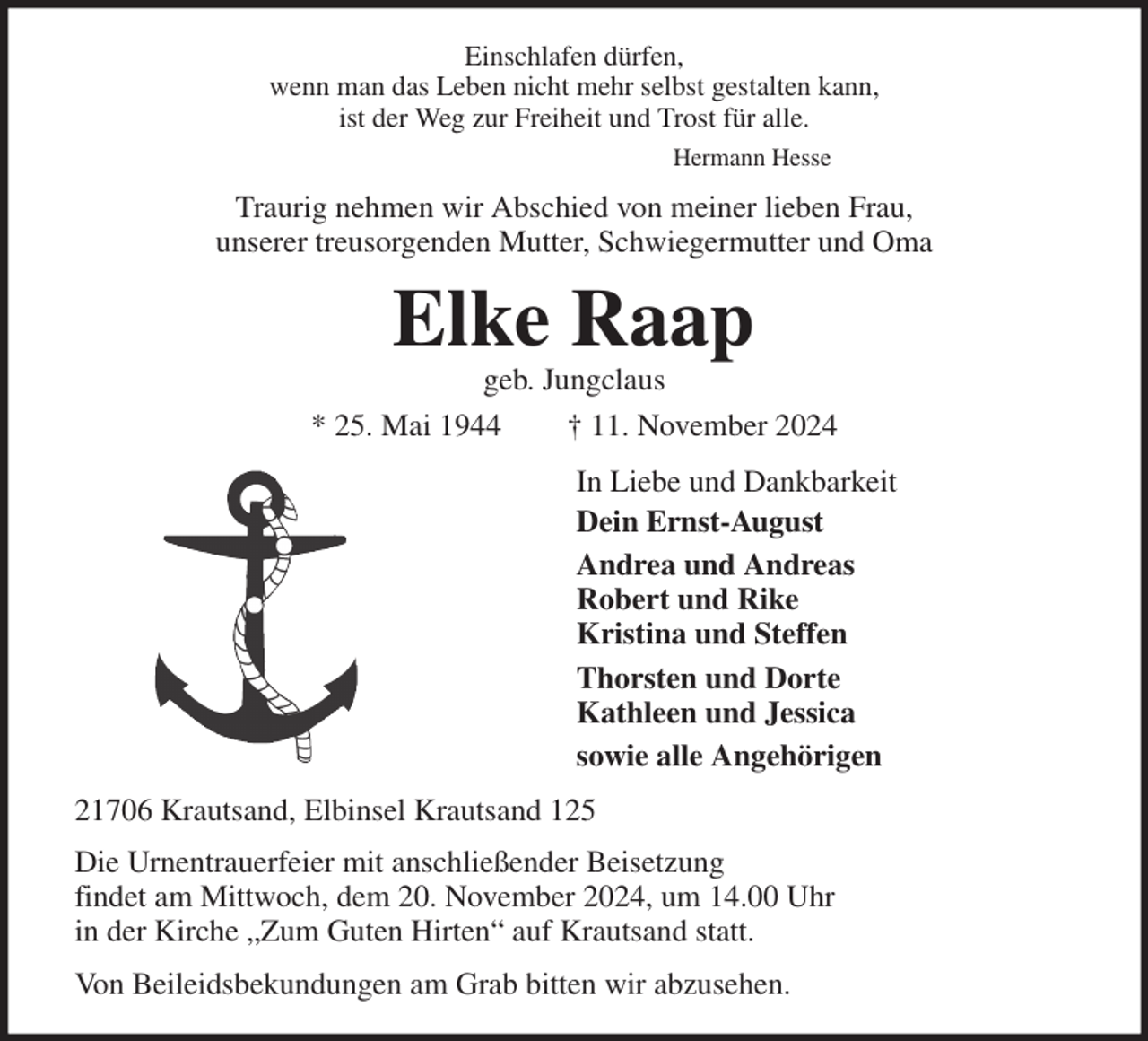 <p>Einschlafen dürfen,<br />wenn man das Leben nicht mehr selbst gestalten kann,<br />ist der Weg zur Freiheit und Trost für alle.<br />Hermann Hesse<br />Traurig nehmen wir Abschied von meiner lieben Frau,<br />unserer treusorgenden Mutter, Schwiegermutter und Oma<br />Elke Raap<br />geb. Jungclaus<br />* 25. Mai 1944 † 11. November 2024<br />In Liebe und Dankbarkeit<br />Dein Ernst-August<br />Andrea und Andreas<br />Robert und Rike<br />Kristina und Steffen<br />Thorsten und Dorte<br />Kathleen und Jessica<br />sowie alle Angehörigen<br />21706 Krautsand, Elbinsel Krautsand 125<br />Die Urnentrauerfeier mit anschließender Beisetzung<br />findet am Mittwoch, dem 20. November 2024, um 14.00 Uhr<br />in der Kirche „Zum Guten Hirten“ auf Krautsand statt.<br />Von Beileidsbekundungen am Grab bitten wir abzusehen.</p>