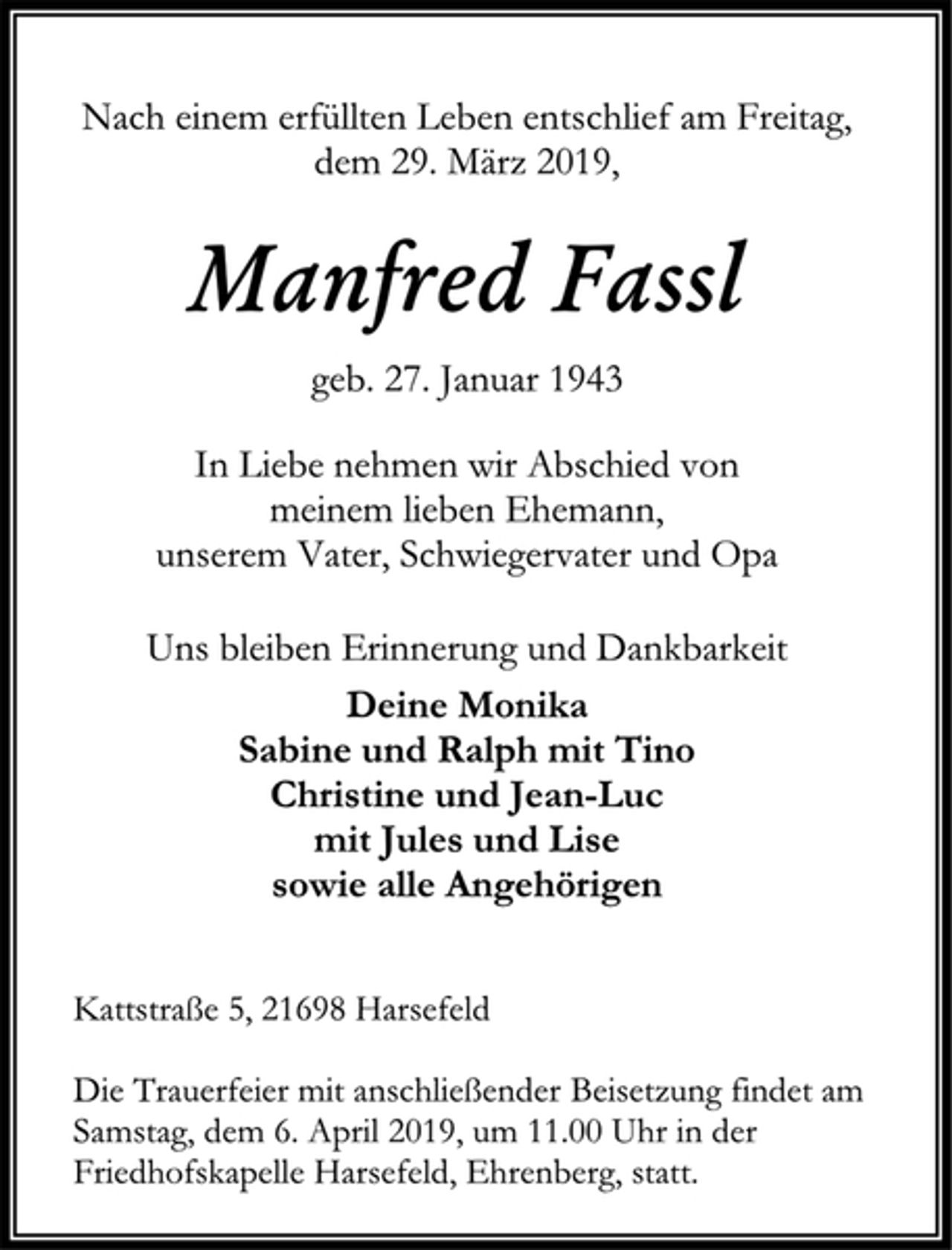 <p>Nach einem erfüllten Leben entschlief am Freitag,<br />dem 29. März 2019,<br />Manfred Fassl<br />geb. 27. Januar 1943<br />In Liebe nehmen wir Abschied von<br />meinem lieben Ehemann,<br />unserem Vater, Schwiegervater und Opa<br />Uns bleiben Erinnerung und Dankbarkeit<br />Deine Monika<br />Sabine und Ralph mit Tino<br />Christine und Jean-Luc<br />mit Jules und Lise<br />sowie alle Angehörigen<br />Kattstraße 5, 21698 Harsefeld<br />Die Trauerfeier mit anschließender Beisetzung findet am Samstag, dem 6. April 2019, um 11.00 Uhr in der Friedhofskapelle Harsefeld, Ehrenberg, statt.</p>
