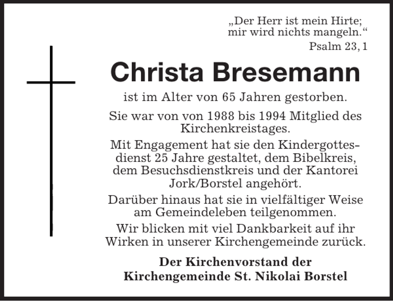 <p>„Der Herr ist mein Hirte;<br />mir wird nichts mangeln.“<br />Psalm 23, 1</p><p>Christa Bresemann<br />ist im Alter von 65 Jahren gestorben.<br />Sie war von von 1988 bis 1994 Mitglied des<br />Kirchenkreistages.<br />Mit Engagement hat sie den Kindergottesdienst 25 Jahre gestaltet, dem Bibelkreis,<br />dem Besuchsdienstkreis und der Kantorei<br />Jork/Borstel angehört.<br />Darüber hinaus hat sie in vielfältiger Weise<br />am Gemeindeleben teilgenommen.<br />Wir blicken mit viel Dankbarkeit auf ihr<br />Wirken in unserer Kirchengemeinde zurück.<br />Der Kirchenvorstand der<br />Kirchengemeinde St. Nikolai Borstel</p>