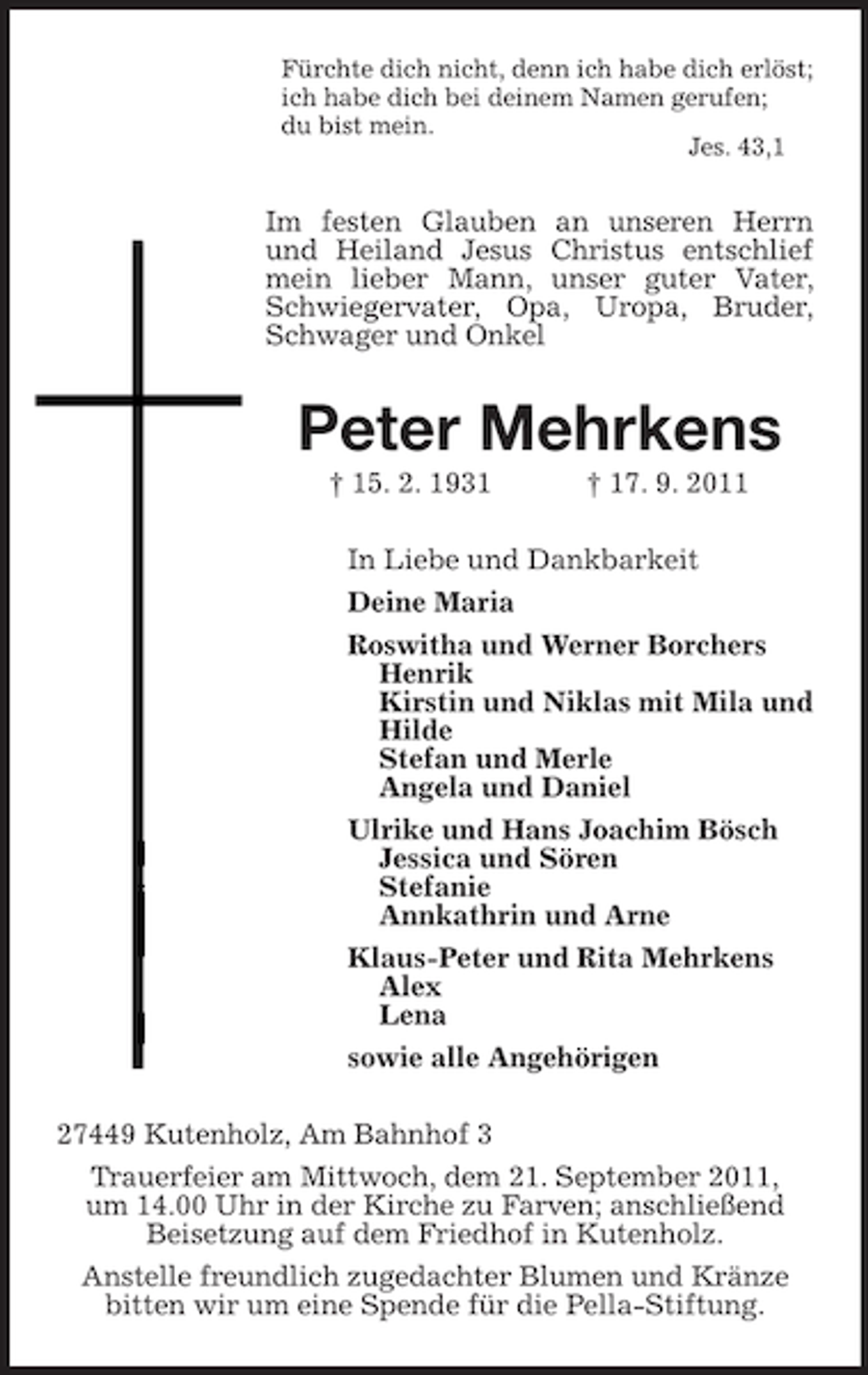 <p>Fürchte dich nicht, denn ich habe dich erlöst;<br />ich habe dich bei deinem Namen gerufen;<br />du bist mein.<br />Jes. 43,1<br />Im festen Glauben an unseren Herrn und Heiland Jesus Christus entschlief mein lieber Mann, unser guter Vater, Schwiegervater, Opa, Uropa, Bruder, Schwager und Onkel<br />Peter Mehrkens<br />† 15. 2. 1931 † 17. 9. 2011<br />In Liebe und Dankbarkeit<br />Deine Maria<br />Roswitha und Werner Borchers<br />Henrik<br />Kirstin und Niklas mit Mila und<br />Hilde<br />Stefan und Merle<br />Angela und Daniel<br />Ulrike und Hans Joachim Bösch<br />Jessica und Sören<br />Stefanie<br />Annkathrin und Arne<br />Klaus-Peter und Rita Mehrkens<br />Alex<br />Lena<br />sowie alle Angehörigen<br />27449 Kutenholz, Am Bahnhof 3<br />Trauerfeier am Mittwoch, dem 21. September 2011,<br />um 14.00 Uhr in der Kirche zu Farven; anschließend Beisetzung auf dem Friedhof in Kutenholz.<br />Anstelle freundlich zugedachter Blumen und Kränze bitten wir um eine Spende für die Pella-Stiftung.</p>