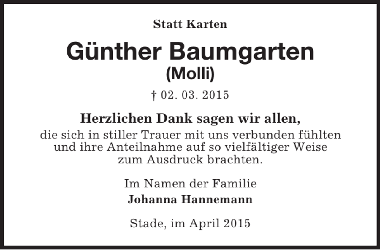 <p>Statt Karten<br />Günther Baumgarten<br />(Molli)<br />† 02. 03. 2015<br />Herzlichen Dank sagen wir allen,<br />die sich in stiller Trauer mit uns verbunden fühlten<br />und ihre Anteilnahme auf so vielfältiger Weise<br />zum Ausdruck brachten.<br />Im Namen der Familie<br />Johanna Hannemann<br />Stade, im April 2015</p>