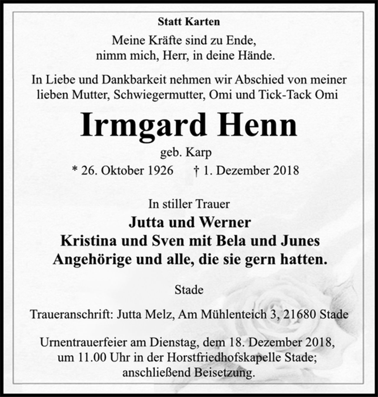 <p>Statt Karten<br />Meine Kräfte sind zu Ende,<br />nimm mich, Herr, in deine Hände.<br />In Liebe und Dankbarkeit nehmen wir Abschied von meiner<br />lieben Mutter, Schwiegermutter, Omi und Tick-Tack Omi<br />Irmgard Henn<br />geb. Karp<br />* 26. Oktober 1926 † 1. Dezember 2018<br />In stiller Trauer<br />Jutta und Werner<br />Kristina und Sven mit Bela und Junes<br />Angehörige und alle, die sie gern hatten.<br />Stade<br />Traueranschrift: Jutta Melz, Am Mühlenteich 3, 21680 Stade<br />Urnentrauerfeier am Dienstag, dem 18. Dezember 2018,<br />um 11.00 Uhr in der Horstfriedhofskapelle Stade;<br />anschließend Beisetzung.</p>