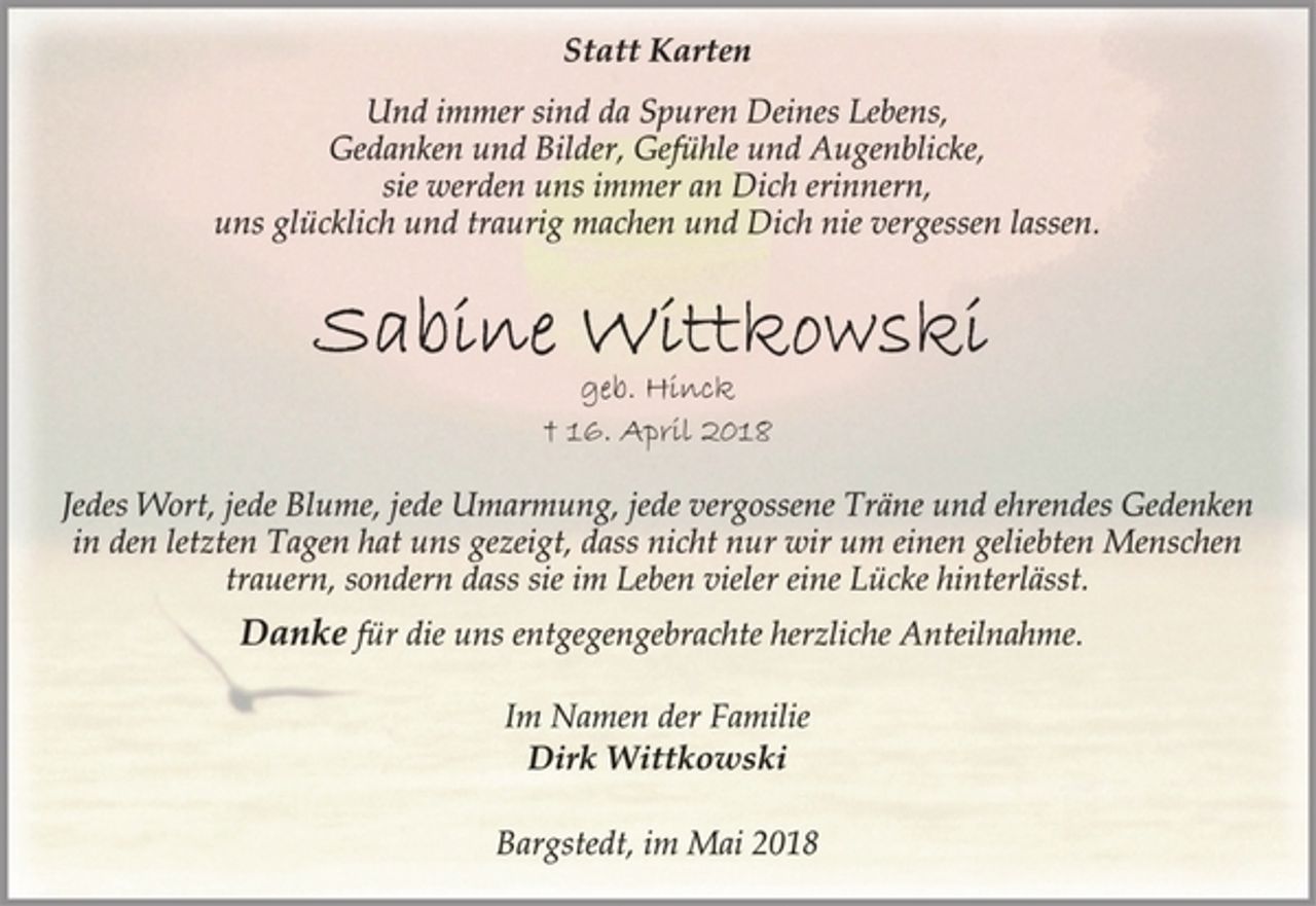 <p>Statt Karten<br />Und immer sind da Spuren Deines Lebens,<br />Gedanken und Bilder, Gefühle und Augenblicke,<br />sie werden uns immer an Dich erinnern,<br />uns glücklich und traurig machen und Dich nie vergessen lassen.<br />Sabine Wittkowski<br />geb. Hinck<br />† 16. April 2018<br />Jedes Wort, jede Blume, jede Umarmung, jede vergossene Träne und ehrendes Gedenken<br />in den letzten Tagen hat uns gezeigt, dass nicht nur wir um einen geliebten Menschen<br />trauern, sondern dass sie im Leben vieler eine Lücke hinterlässt.<br />Danke für die uns entgegengebrachte herzliche Anteilnahme.<br />Im Namen der Familie<br />Dirk Wittkowski<br />Bargstedt, im Mai 2018</p>