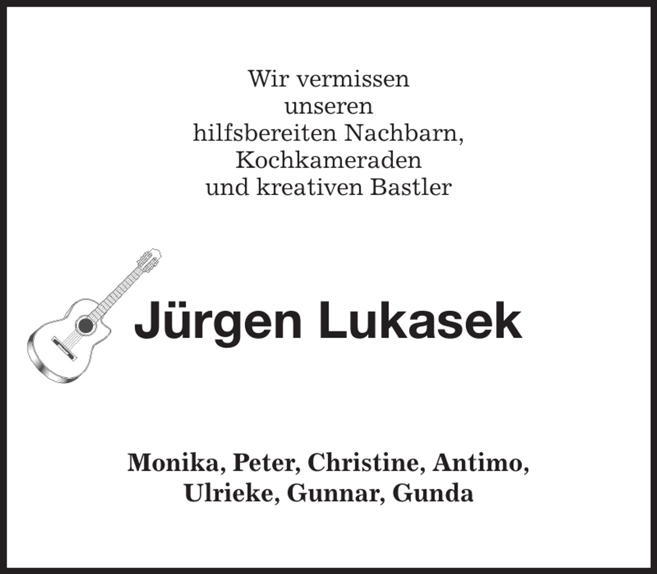 <p>Wir vermissen<br />unseren<br />hilfsbereiten Nachbarn,<br />Kochkameraden<br />und kreativen Bastler<br />Jürgen Lukasek<br />Monika, Peter, Christine, Antimo,<br />Ulrieke, Gunnar, Gunda</p>