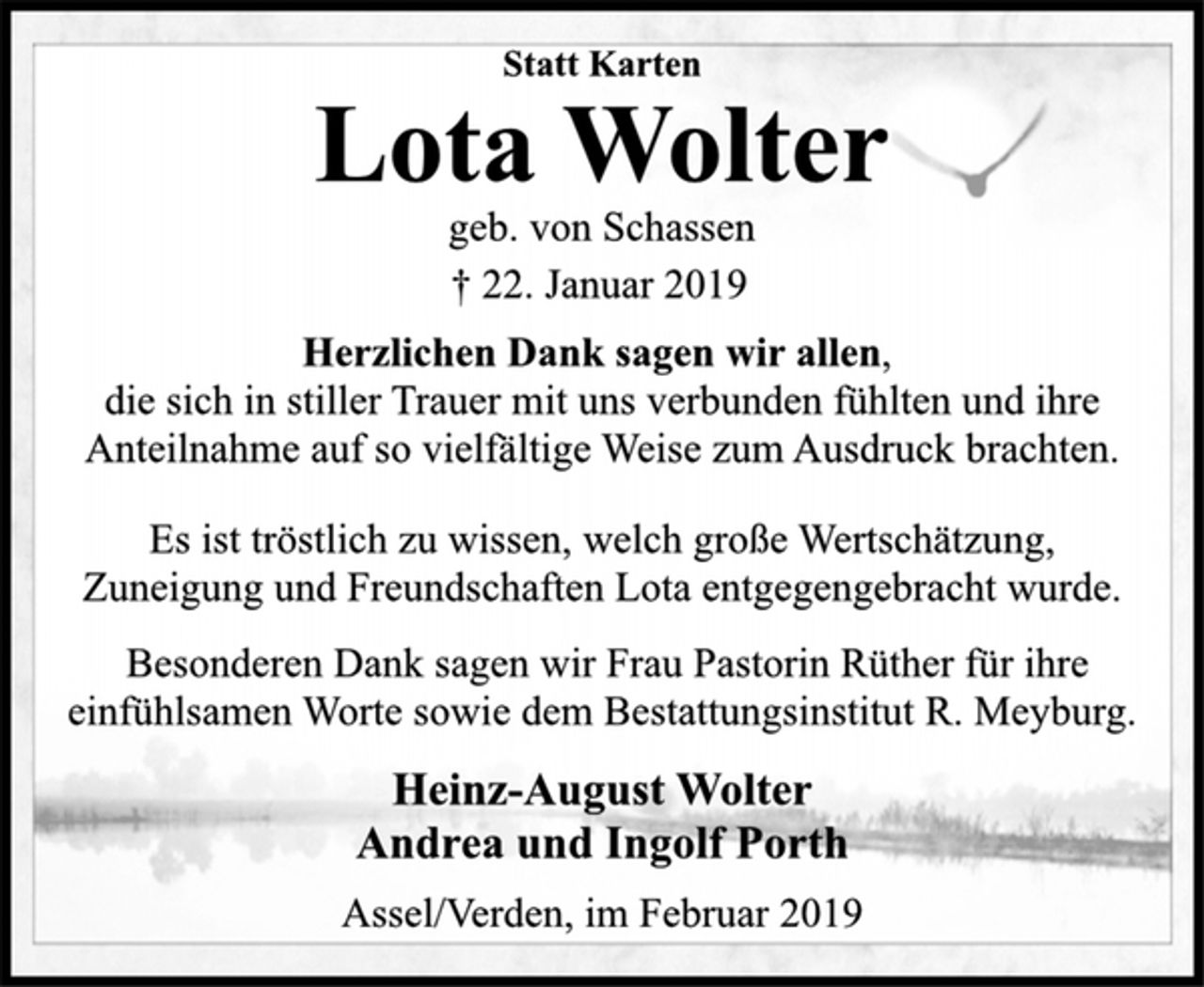 <p>Statt Karten<br />Lota Wolter<br />geb. von Schassen<br />† 22. Januar 2019<br />Herzlichen Dank sagen wir allen,<br />die sich in stiller Trauer mit uns verbunden fühlten und ihre<br />Anteilnahme auf so vielfältige Weise zum Ausdruck brachten.<br />Es ist tröstlich zu wissen, welch große Wertschätzung,<br />Zuneigung und Freundschaften Lota entgegengebracht wurde.<br />Besonderen Dank sagen wir Frau Pastorin Rüther für ihre<br />einfühlsamen Worte sowie dem Bestattungsinstitut R. Meyburg.<br />Heinz-August Wolter<br />Andrea und Ingolf Porth<br />Assel/Verden, im Februar 2019</p>