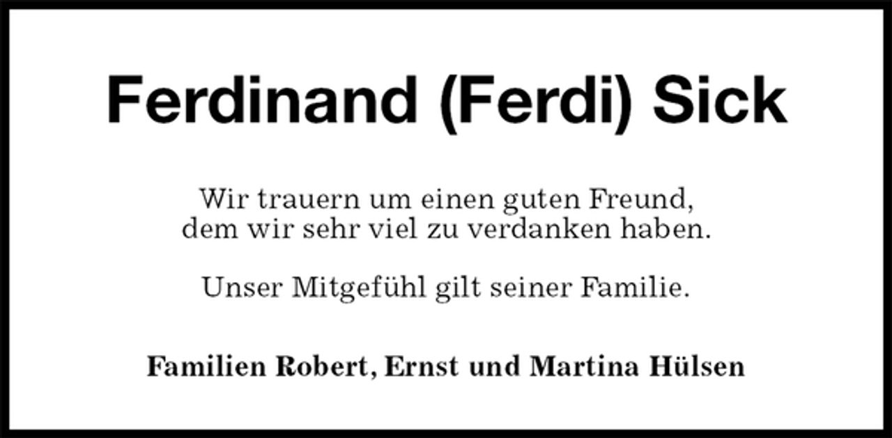 <p>Ferdinand (Ferdi) Sick<br />Wir trauern um einen guten Freund,<br />dem wir sehr viel zu verdanken haben.</p>
<p>Unser Mitgefühl gilt seiner Familie.<br />Familien Robert, Ernst und Martina Hülsen</p>