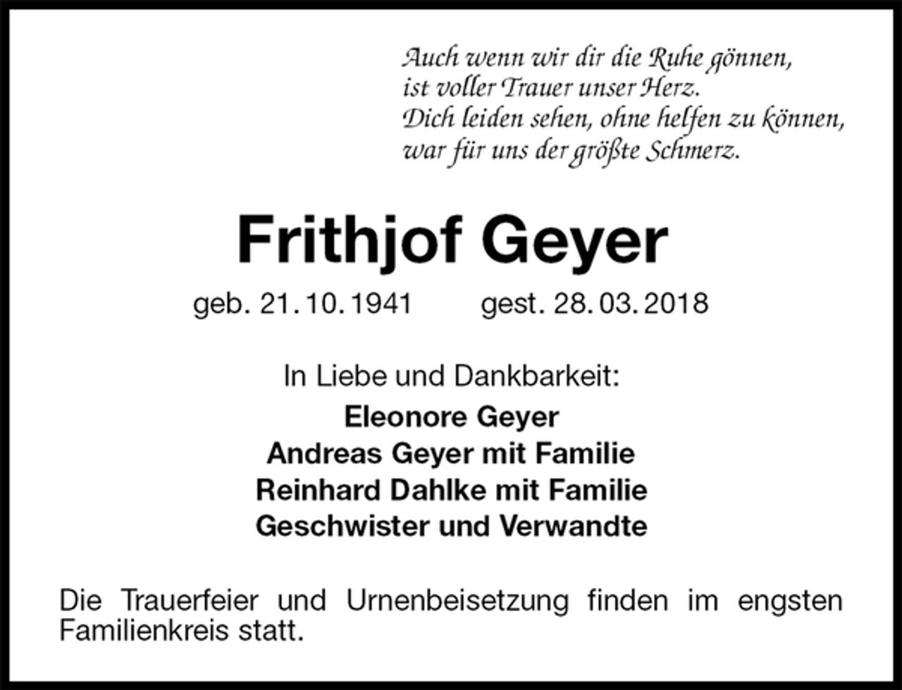 <p>Auch wenn wir dir die Ruhe gönnen,<br />ist voller Trauer unser Herz.<br />Dich leiden sehen, ohne helfen zu können,<br />war für uns der größte Schmerz.<br />Frithjof Geyer<br />geb. 21. 10. 1941 gest. 28. 03. 2018<br />In Liebe und Dankbarkeit:<br />Eleonore Geyer<br />Andreas Geyer mit Familie<br />Reinhard Dahlke mit Familie<br />Geschwister und Verwandte<br />Die Trauerfeier und Urnenbeisetzung finden im engsten<br />Familienkreis statt.</p>