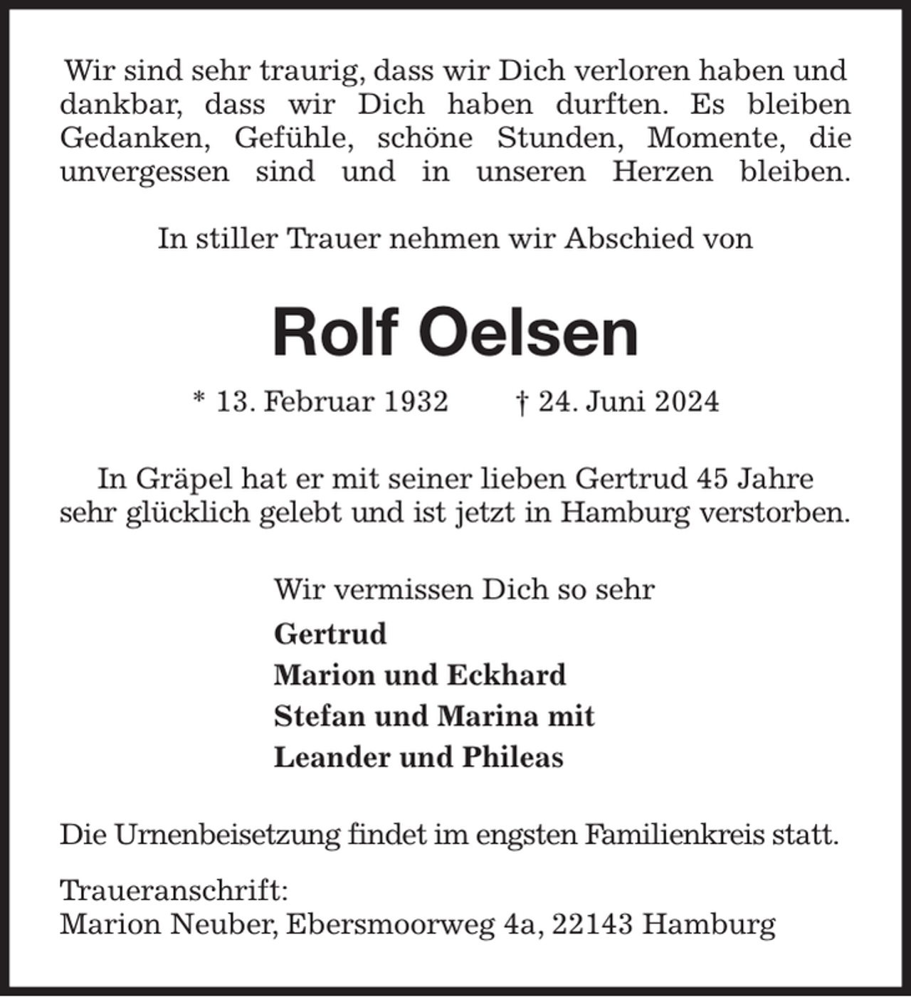 <p>Wir sind sehr traurig, dass wir Dich verloren haben und dankbar, dass wir Dich haben durften. Es bleiben<br />Gedanken, Gefühle, schöne Stunden, Momente, die<br />unvergessen sind und in unseren Herzen bleiben.</p><p>In stiller Trauer nehmen wir Abschied von<br />Rolf Oelsen<br />* 13. Februar 1932 † 24. Juni 2024<br />In Gräpel hat er mit seiner lieben Gertrud 45 Jahre<br />sehr glücklich gelebt und ist jetzt in Hamburg verstorben.<br />Wir vermissen Dich so sehr<br />Gertrud<br />Marion und Eckhard<br />Stefan und Marina mit<br />Leander und Phileas<br />Die Urnenbeisetzung findet im engsten Familienkreis statt.<br />Traueranschrift:<br />Marion Neuber, Ebersmoorweg 4a, 22143 Hamburg</p>