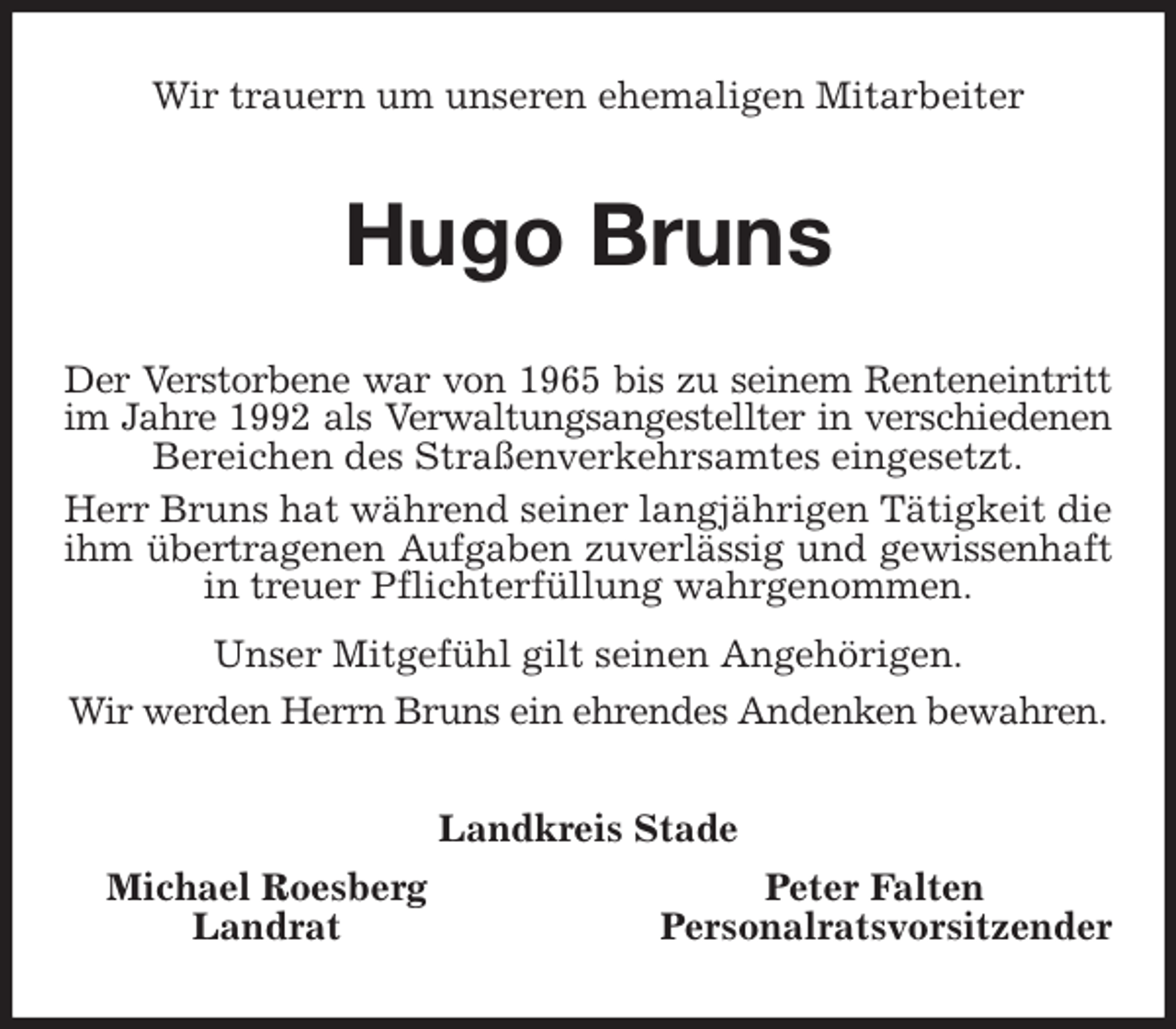 <p>Wir trauern um unseren ehemaligen Mitarbeiter<br />Hugo Bruns<br />Der Verstorbene war von 1965 bis zu seinem Renteneintritt<br />im Jahre 1992 als Verwaltungsangestellter in verschiedenen<br />Bereichen des Straßenverkehrsamtes eingesetzt.<br />Herr Bruns hat während seiner langjährigen Tätigkeit die ihm übertragenen Aufgaben zuverlässig und gewissenhaft<br />in treuer Pflichterfüllung wahrgenommen.<br />Unser Mitgefühl gilt seinen Angehörigen.<br />Wir werden Herrn Bruns ein ehrendes Andenken bewahren.<br />Landkreis Stade</p>
<p>Michael Roesberg Peter Falten<br />Landrat Personalratsvorsitzender</p>
