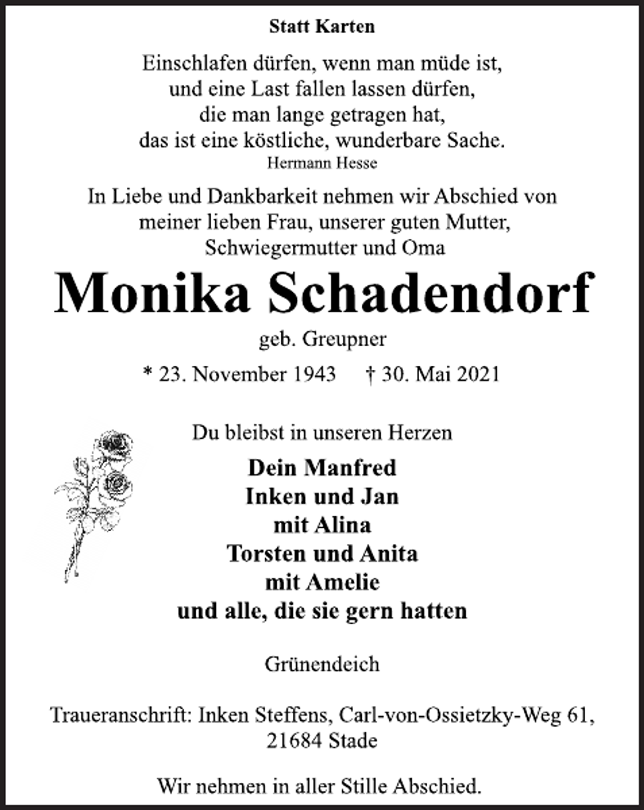 <p>Statt Karten<br />Einschlafen dürfen, wenn man müde ist,<br />und eine Last fallen lassen dürfen,<br />die man lange getragen hat,<br />das ist eine köstliche, wunderbare Sache.<br />Hermann Hesse<br />In Liebe und Dankbarkeit nehmen wir Abschied von<br />meiner lieben Frau, unserer guten Mutter,<br />Schwiegermutter und Oma<br />Monika Schadendorf<br />geb. Greupner<br />* 23. November 1943 † 30. Mai 2021<br />Du bleibst in unseren Herzen<br />Dein Manfred<br />Inken und Jan<br />mit Alina<br />Torsten und Anita<br />mit Amelie<br />und alle, die sie gern hatten<br />Grünendeich<br />Traueranschrift: Inken Steffens, Carl-von-Ossietzky-Weg 61,<br />21684 Stade<br />Wir nehmen in aller Stille Abschied.</p>
