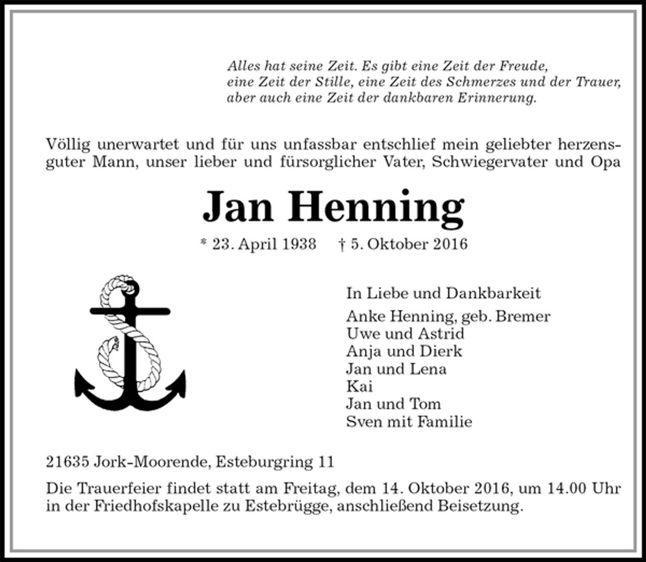 <p>Alles hat seine Zeit. Es gibt eine Zeit der Freude,<br />eine Zeit der Stille, eine Zeit des Schmerzes und der Trauer,<br />aber auch eine Zeit der dankbaren Erinnerung.</p><p>Völlig unerwartet und für uns unfassbar entschlief mein geliebter herzens-<br />guter Mann, unser lieber und fürsorglicher Vater, Schwiegervater und Opa<br />Jan Henning<br />* 23. April 1938 † 5. Oktober 2016</p><p>In Liebe und Dankbarkeit<br />Anke Henning, geb. Bremer<br />Uwe und Astrid<br />Anja und Dierk<br />Jan und Lena<br />Kai<br />Jan und Tom<br />Sven mit Familie<br />21635 Jork-Moorende, Esteburgring 11<br />Die Trauerfeier findet statt am Freitag, dem 14. Oktober 2016, um 14.00 Uhr<br />in der Friedhofskapelle zu Estebrügge, anschließend Beisetzung.</p>