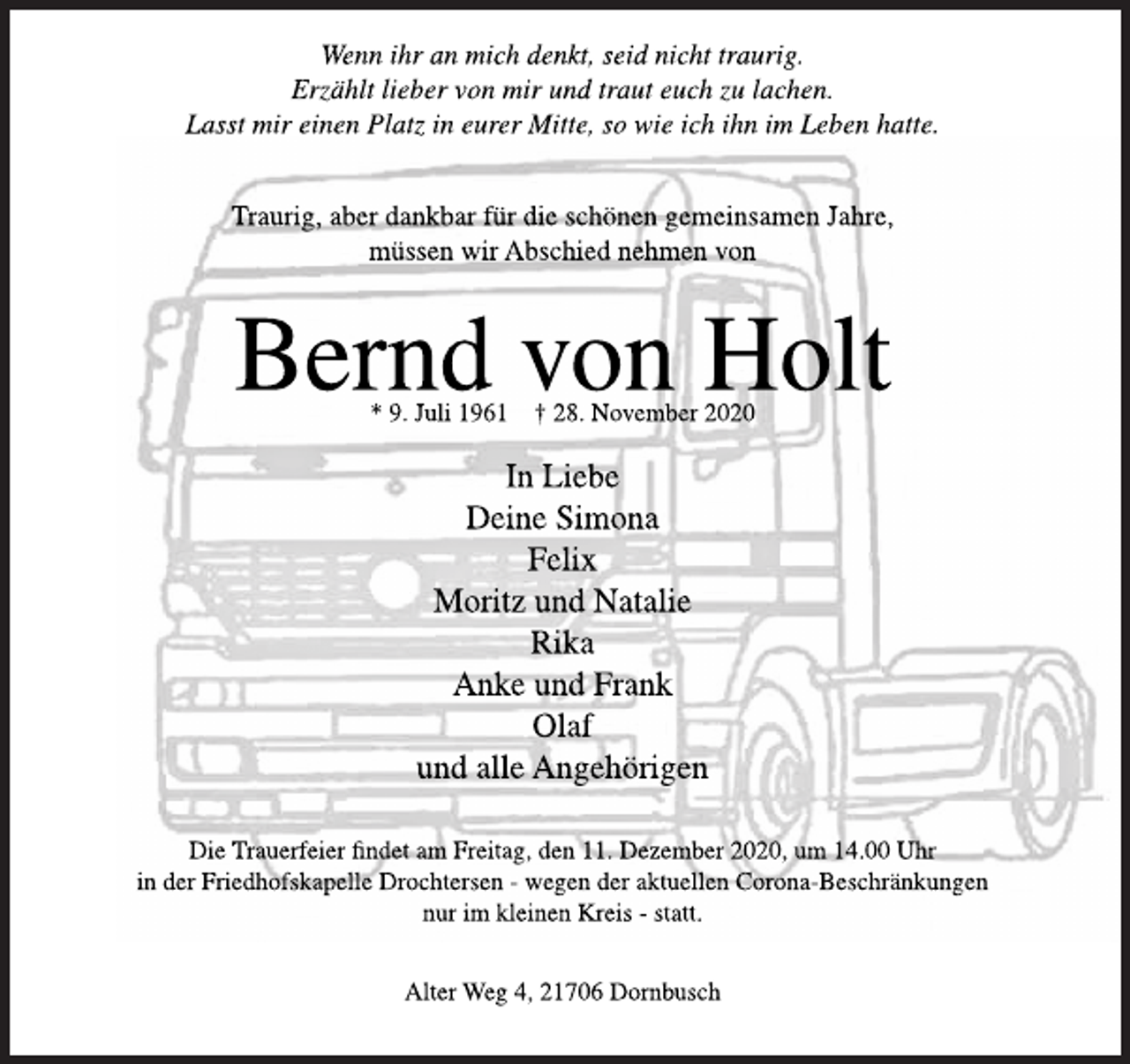 <p>Wenn ihr an mich denkt, seid nicht traurig.<br />Erzählt lieber von mir und traut euch zu lachen.<br />Lasst mir einen Platz in eurer Mitte, so wie ich ihn im Leben hatte.<br />Traurig, aber dankbar für die schönen gemeinsamen Jahre,<br />müssen wir Abschied nehmen von<br />Bernd von Holt<br />* 9. Juli 1961 † 28. November 2020<br />In Liebe<br />Deine Simona<br />Felix<br />Moritz und Natalie<br />Rika<br />Anke und Frank<br />Olaf<br />und alle Angehörigen<br />Die Trauerfeier findet am Freitag, den 11. Dezember 2020, um 14.00 Uhr<br />in der Friedhofskapelle Drochtersen - wegen der aktuellen Corona-Beschränkungen<br />nur im kleinen Kreis - statt.<br />Alter Weg 4, 21706 Dornbusch</p>