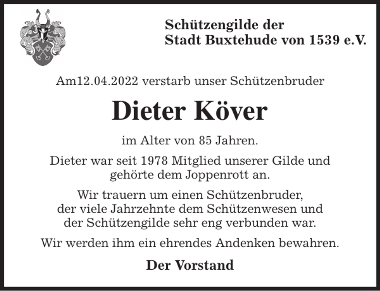 <p>Schützengilde der<br />Stadt Buxtehude von 1539 e.V.</p>
<p>Am12.04.2022 verstarb unser Schützenbruder<br />Dieter Köver<br />im Alter von 85 Jahren.<br />Dieter war seit 1978 Mitglied unserer Gilde und<br />gehörte dem Joppenrott an.<br />Wir trauern um einen Schützenbruder,<br />der viele Jahrzehnte dem Schützenwesen und<br />der Schützengilde sehr eng verbunden war.<br />Wir werden ihm ein ehrendes Andenken bewahren.<br />Der Vorstand</p>
