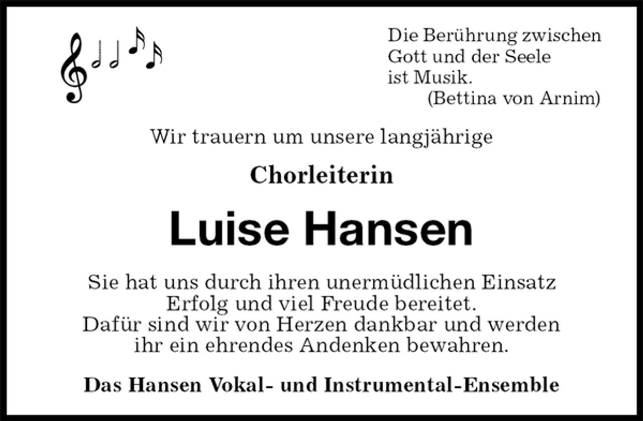 <p>Die Berührung zwischen<br />Gott und der Seele<br />ist Musik.<br />(Bettina von Arnim)<br />Wir trauern um unsere langjährige<br />Chorleiterin<br />Luise Hansen<br />Sie hat uns durch ihren unermüdlichen Einsatz<br />Erfolg und viel Freude bereitet.<br />Dafür sind wir von Herzen dankbar und werden<br />ihr ein ehrendes Andenken bewahren.<br />Das Hansen Vokal- und Instrumental-Ensemble</p>