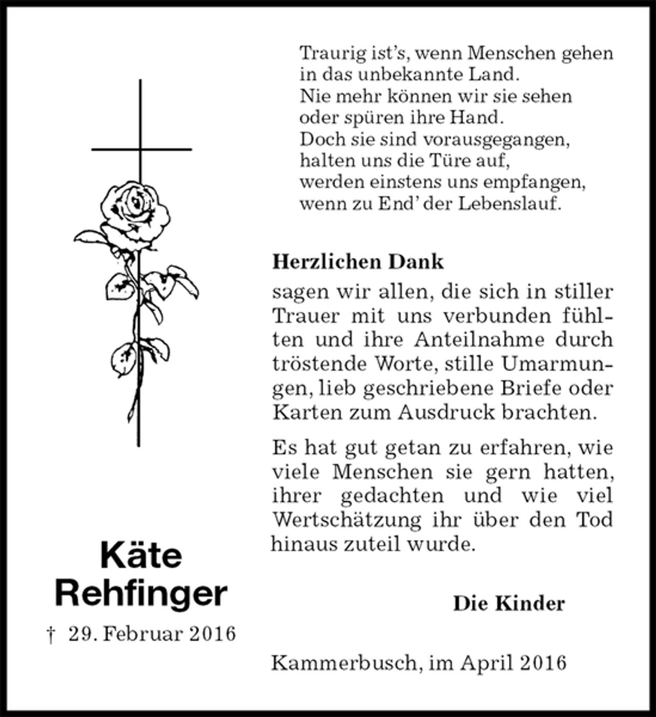 <p>Traurig ist’s, wenn Menschen gehen<br />in das unbekannte Land.<br />Nie mehr können wir sie sehen<br />oder spüren ihre Hand.<br />Doch sie sind vorausgegangen,<br />halten uns die Türe auf,<br />werden einstens uns empfangen,<br />wenn zu End’ der Lebenslauf.<br />Herzlichen Dank<br />sagen wir allen, die sich in stiller Trauer mit uns verbunden fühlten und ihre Anteilnahme durch tröstende Worte, stille Umarmungen, lieb geschriebene Briefe oder Karten zum Ausdruck brachten.<br />Es hat gut getan zu erfahren, wie viele Menschen sie gern hatten, ihrer gedachten und wie viel Wertschätzung ihr über den Tod hinaus zuteil wurde.<br />Die Kinder<br />Kammerbusch, im April 2016</p>
<p>Käte<br />Rehfinger<br />† 29. Februar 2016</p>